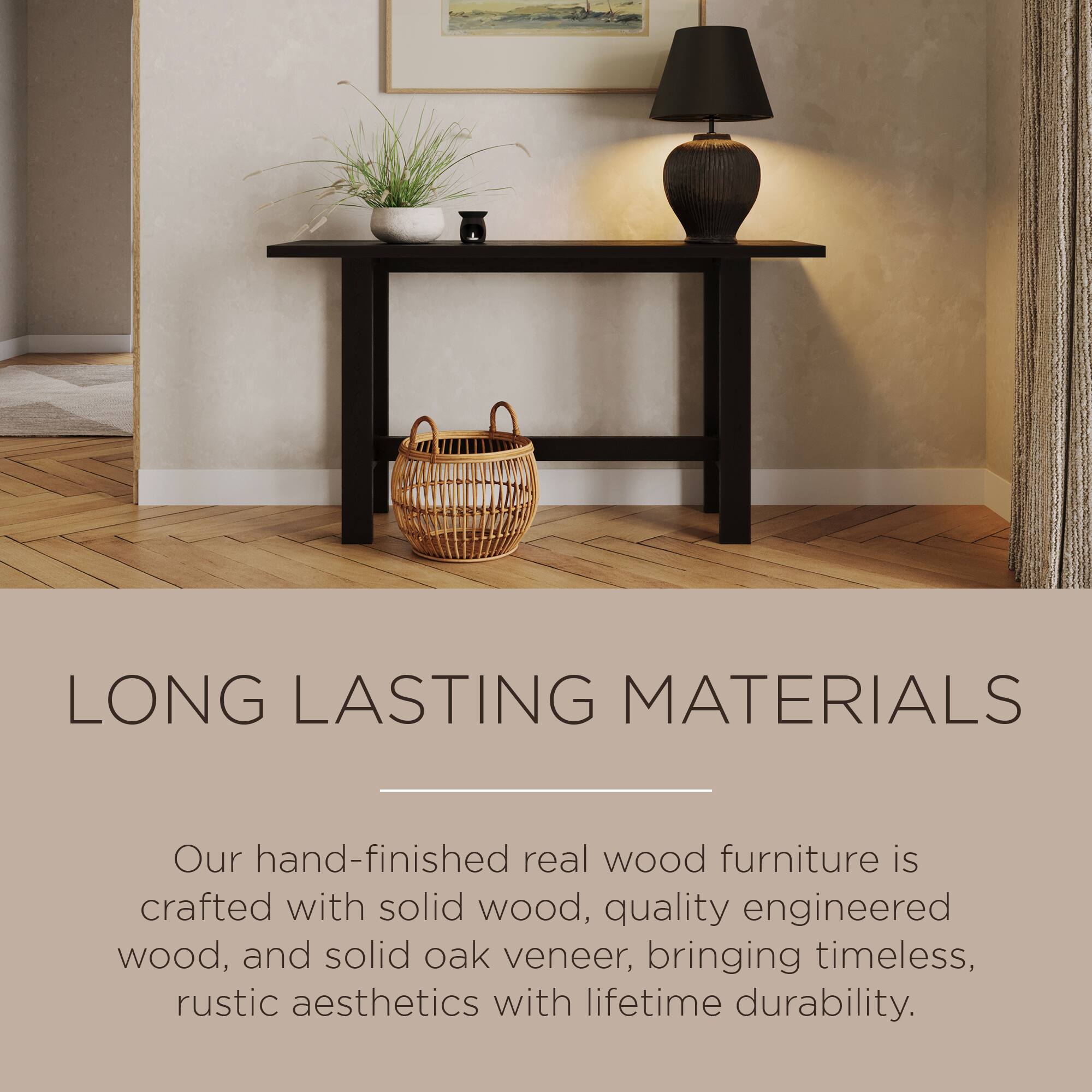 LONG LASTING MATERIALS

Our hand-finished real wood furniture is crafted with solid wood, quality engineered wood, and solid oak veneer, bringing timeless, rustic aesthetics with lifetime durability.