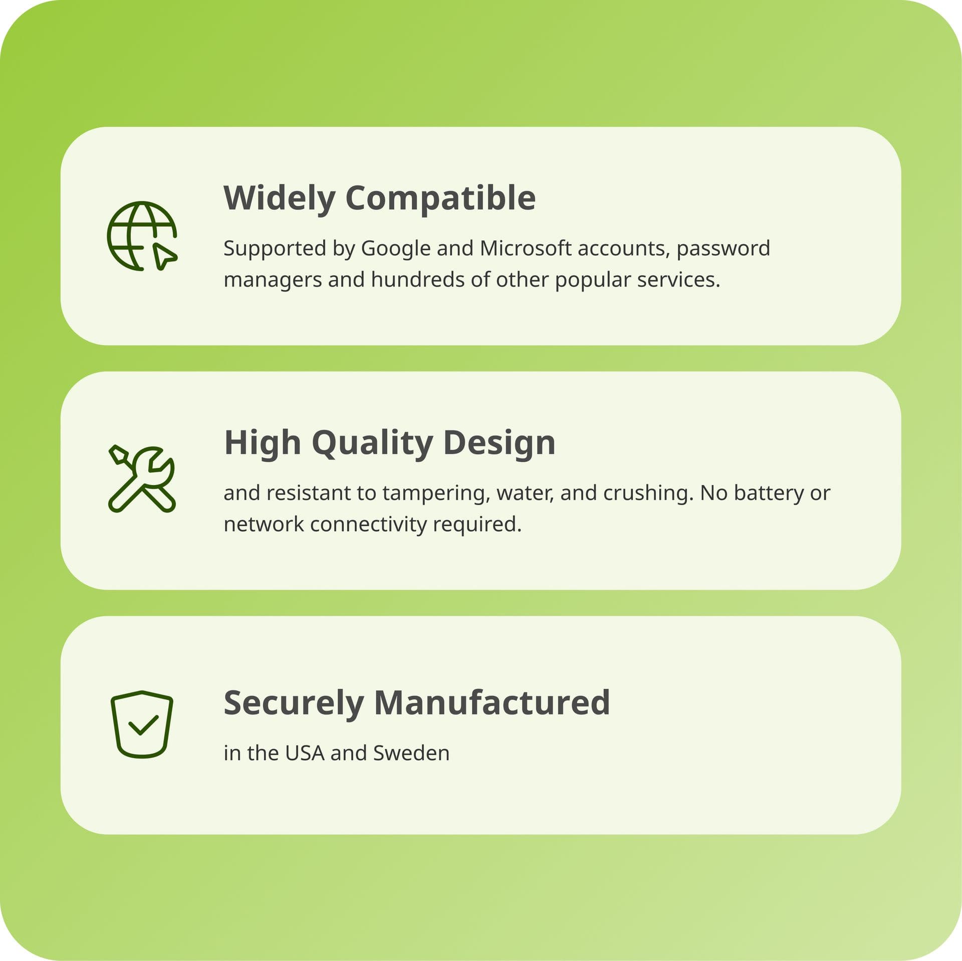 Widely Compatible: Supported by Google and Microsoft accounts, password managers, and hundreds of other popular services.
High Quality Design: Resistant to tampering, water, and crushing. No battery or network connectivity required.
Securely Manufactured: In the USA and Sweden.