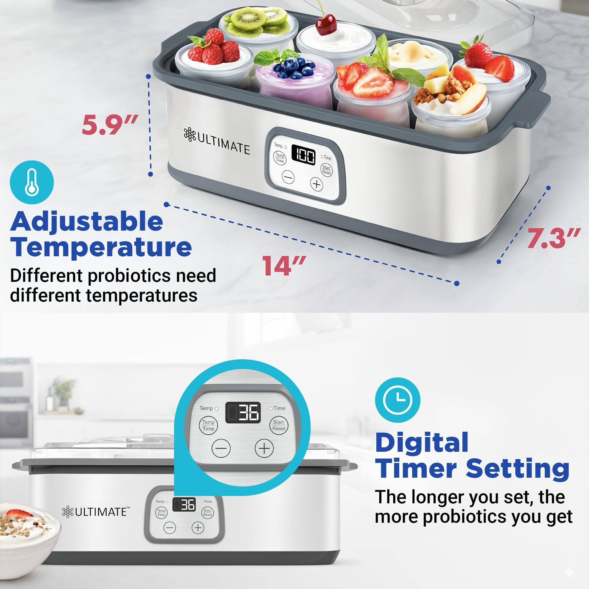 5.9" ULTIMATE  
Adjustable Temperature  
Different probiotics need different temperatures  

14" 7.3" ULTIMATE  
Digital Timer Setting  
The longer you set, the more probiotics you get