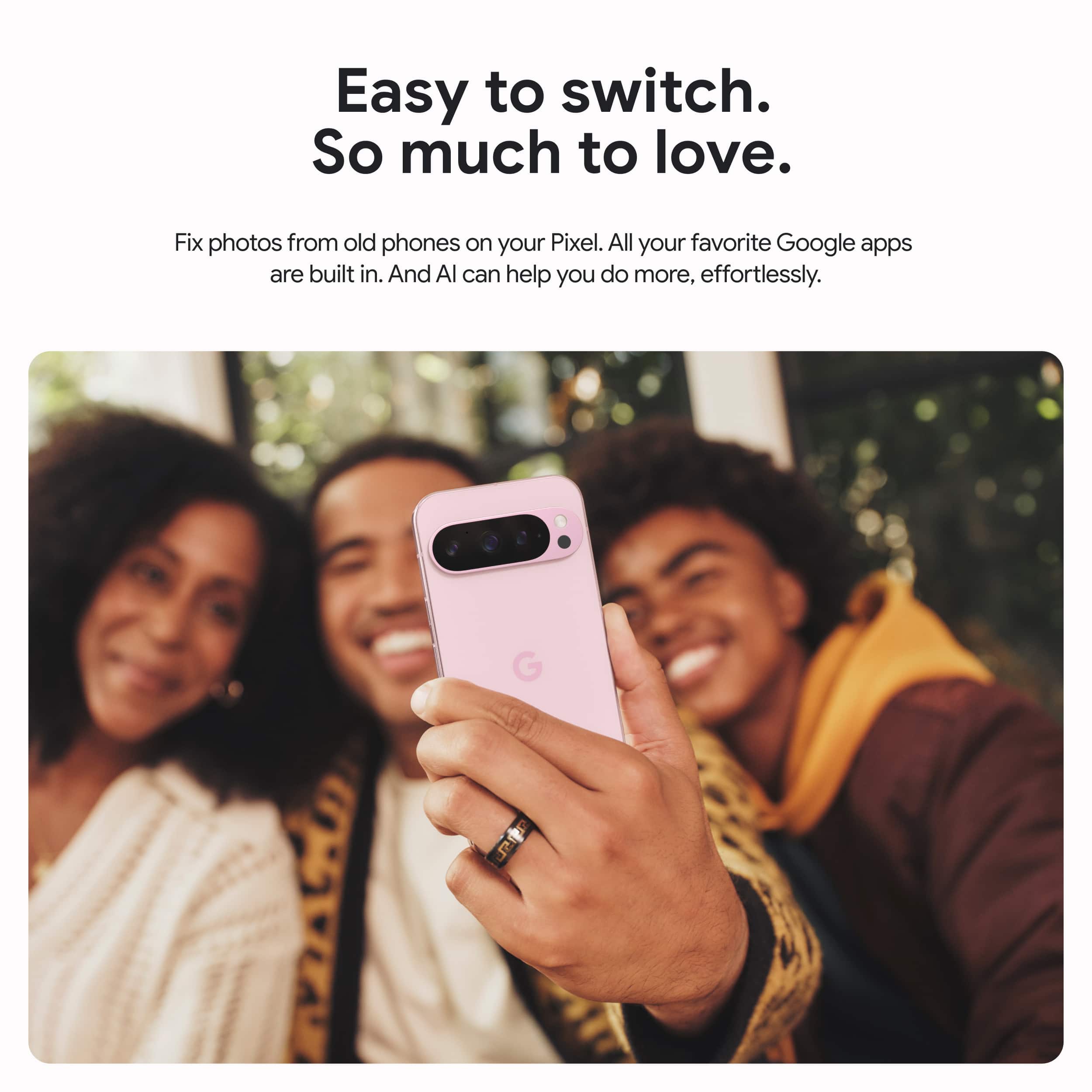 Easy to switch. So much to love. Fix photos from old phones on your Pixel. All your favorite Google apps are built in. And Al can help you do more, effortlessly.