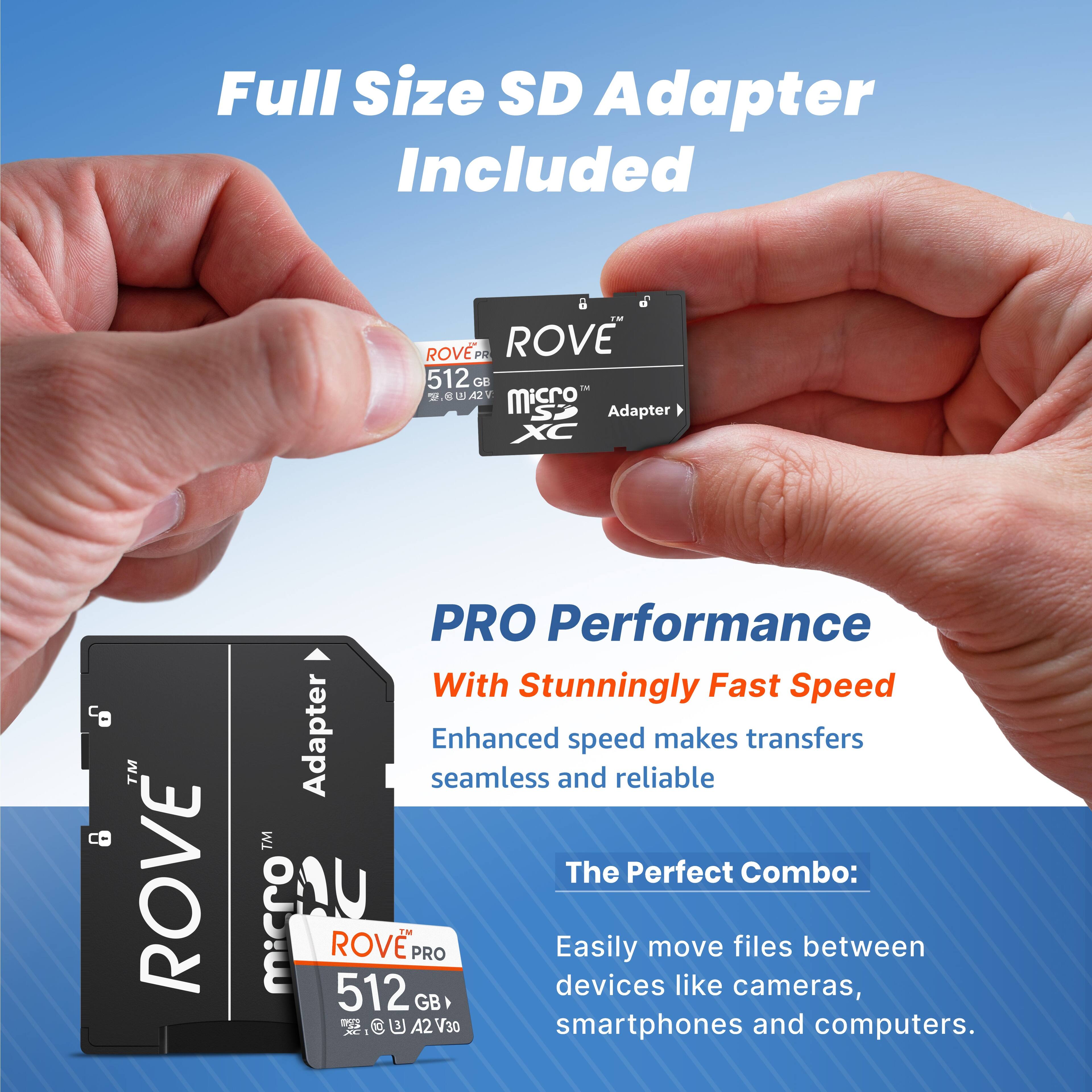Full Size SD Adapter Included

ROVE PRO 512 GB microSDXC

PRO Performance
With Stunningly Fast Speed
Enhanced speed makes transfers seamless and reliable

The Perfect Combo:
Easily move files between devices like cameras, smartphones and computers.