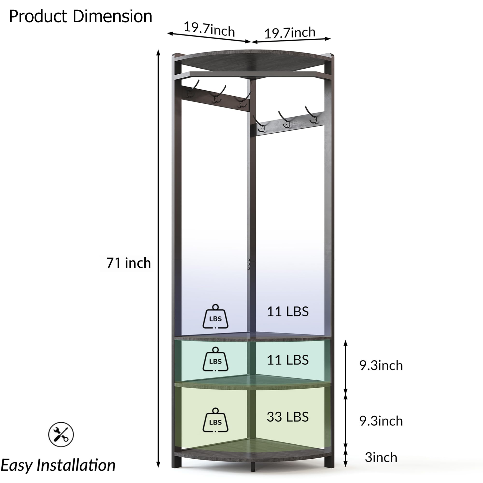 Product Dimension  
19.7 inch x 19.7 inch x 71 inch  
Easy Installation  
11 LBS  
11 LBS  
33 LBS  
9.3 inch x 9.3 inch x 3 inch