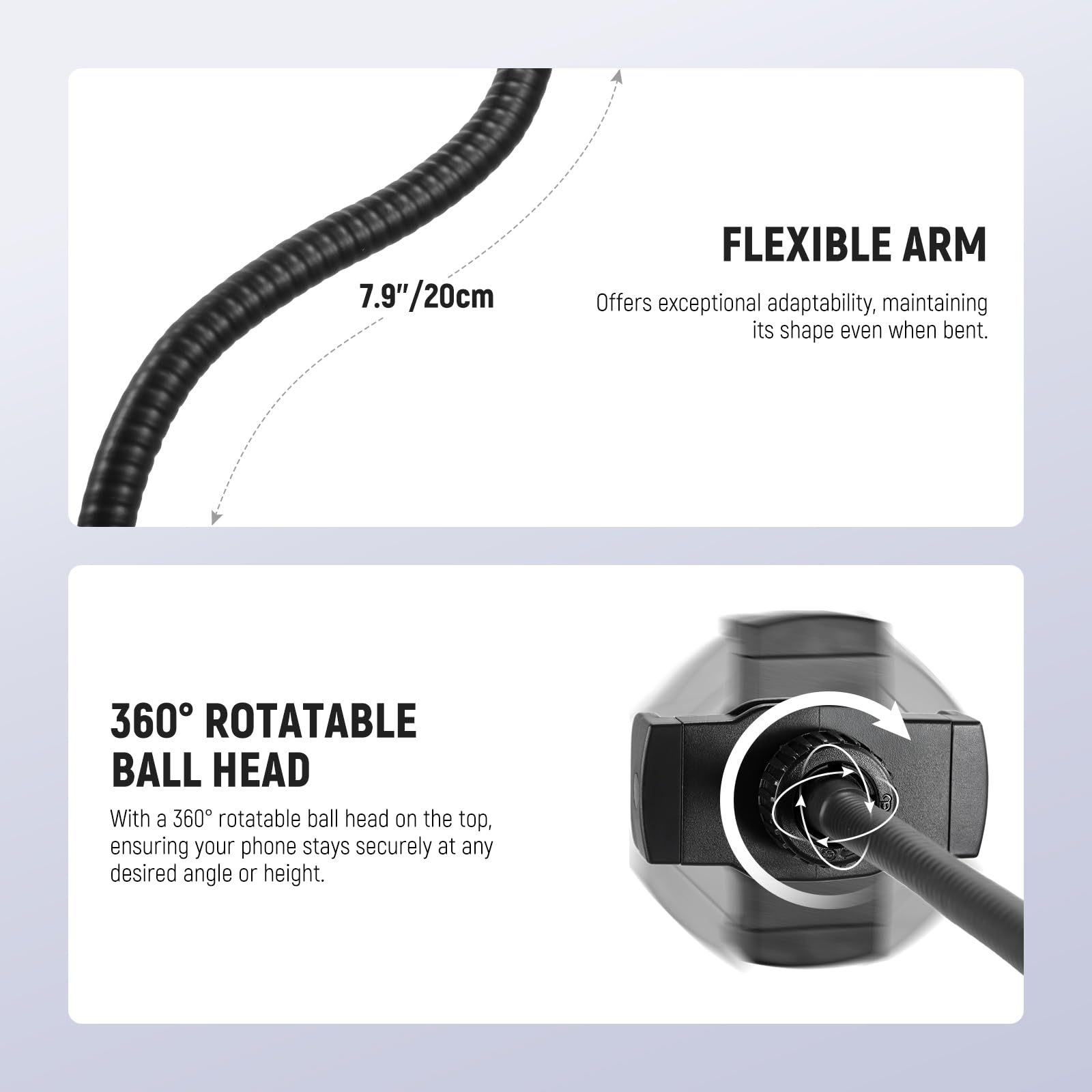 7.9"/20cm FLEXIBLE ARM  
Offers exceptional adaptability, maintaining its shape even when bent.  

360° ROTATABLE BALL HEAD  
With a 360° rotatable ball head on the top, ensuring your phone stays securely at any desired angle or height.