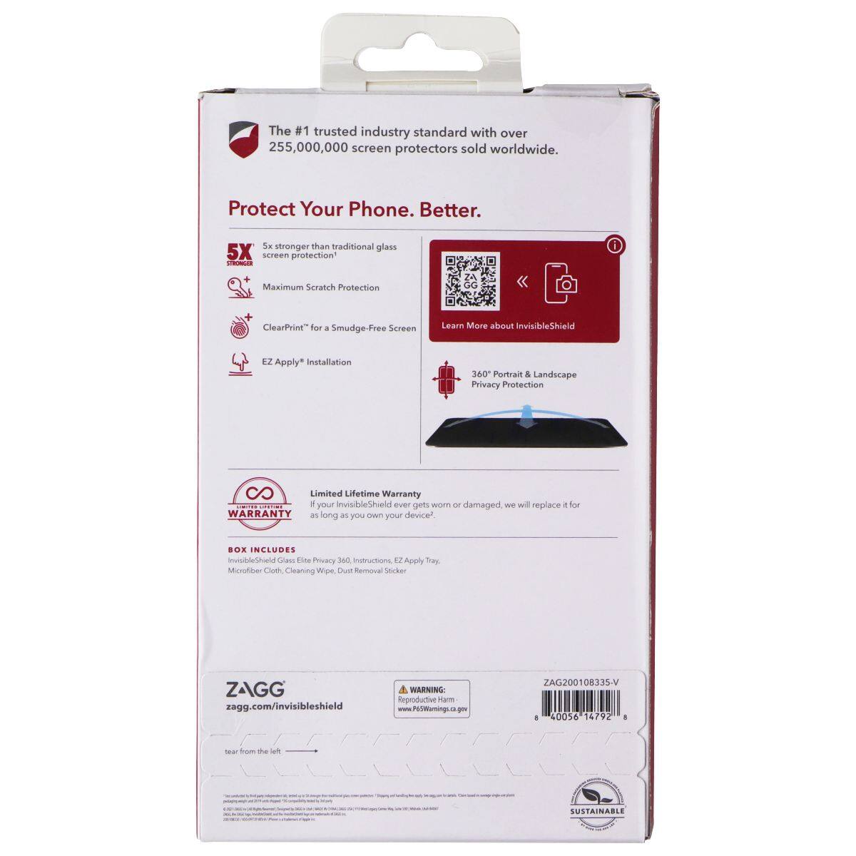 The #1 trusted industry standard with over 255,000,000 screen protectors sold worldwide. Protect Your Phone. Better. 5X stronger than traditional glass screen protection. Maximum Scratch Protection. ClearPrint™ for a Smudge-Free Screen. EZ Apply™ Installation. 360° Portrait & Landscape Privacy Protection. Limited Lifetime Warranty: If your InvisibleShield ever gets worn or damaged, we will replace it for WARRANTY as long as you own your device. BOX INCLUDES: InvisibleShield Glass Privacy Screen, Instructions, EZ Apply™, Microfiber Cloth, Cleaning Wipe, Dust Removal Sticker. ZAGG zagg.com/invisibleshield. WARNING: Reproductive Harm www.P65Warnings.ca.gov. ZAG200108335-V 40056 14792. Tear from the left. SUSTAINABLE