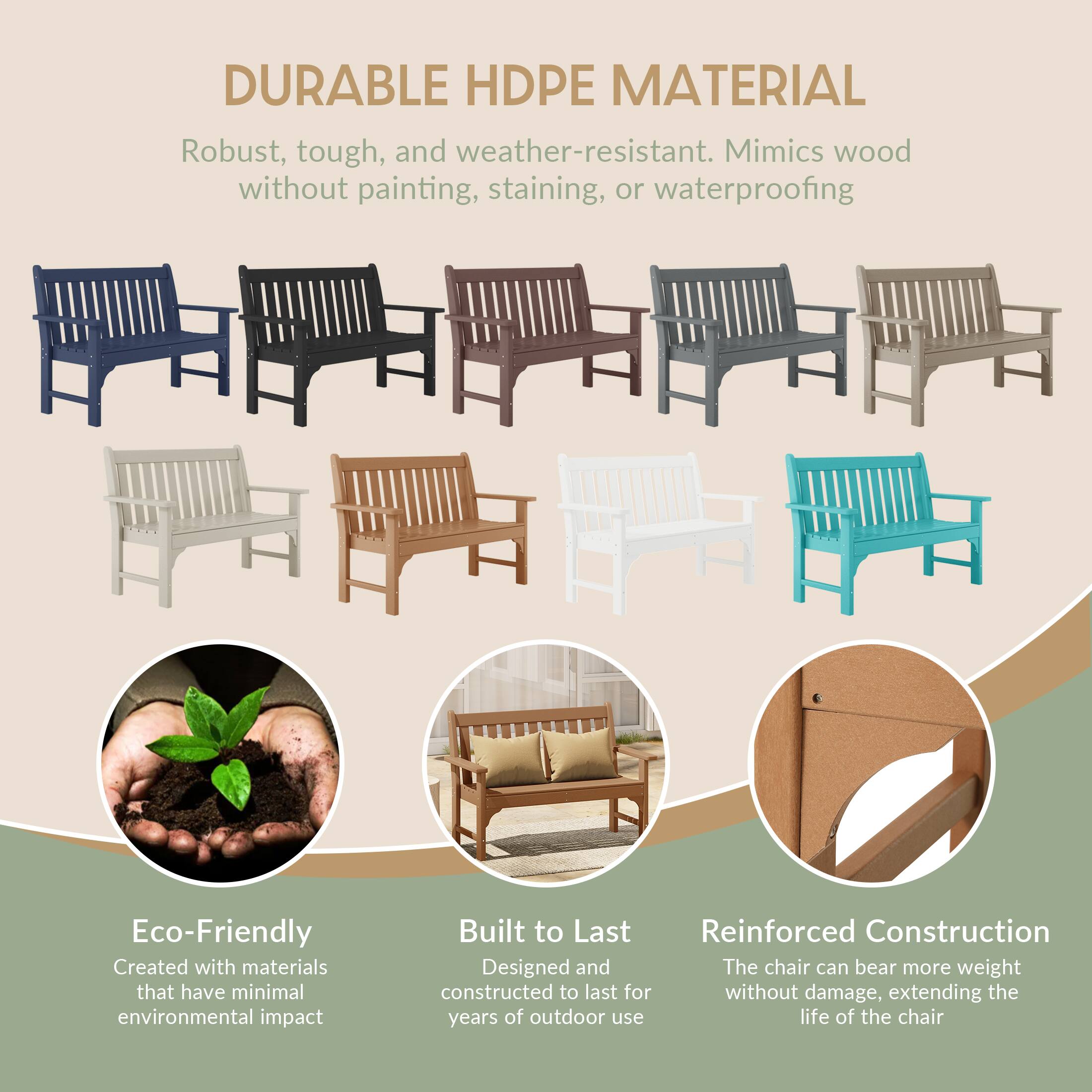 DURABLE HDPE MATERIAL  
Robust, tough, and weather-resistant. Mimics wood without painting, staining, or waterproofing

Eco-Friendly  
Created with materials that have minimal environmental impact

Built to Last  
Reinforced Construction  
Designed and constructed to last for years of outdoor use

Reinforced Construction  
The chair can bear more weight without damage, extending the life of the chair