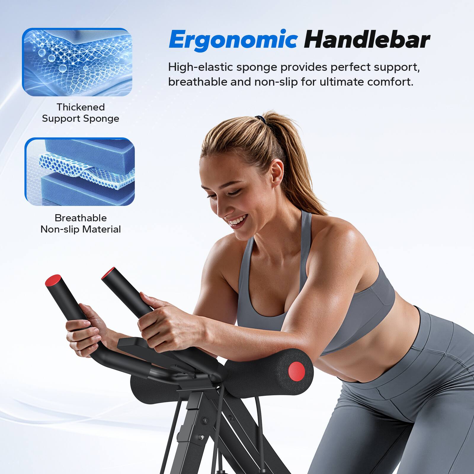 Ergonomic Handlebar

High-elastic sponge provides perfect support, breathable and non-slip for ultimate comfort.

- Thickened Support Sponge
- Breathable Non-slip Material