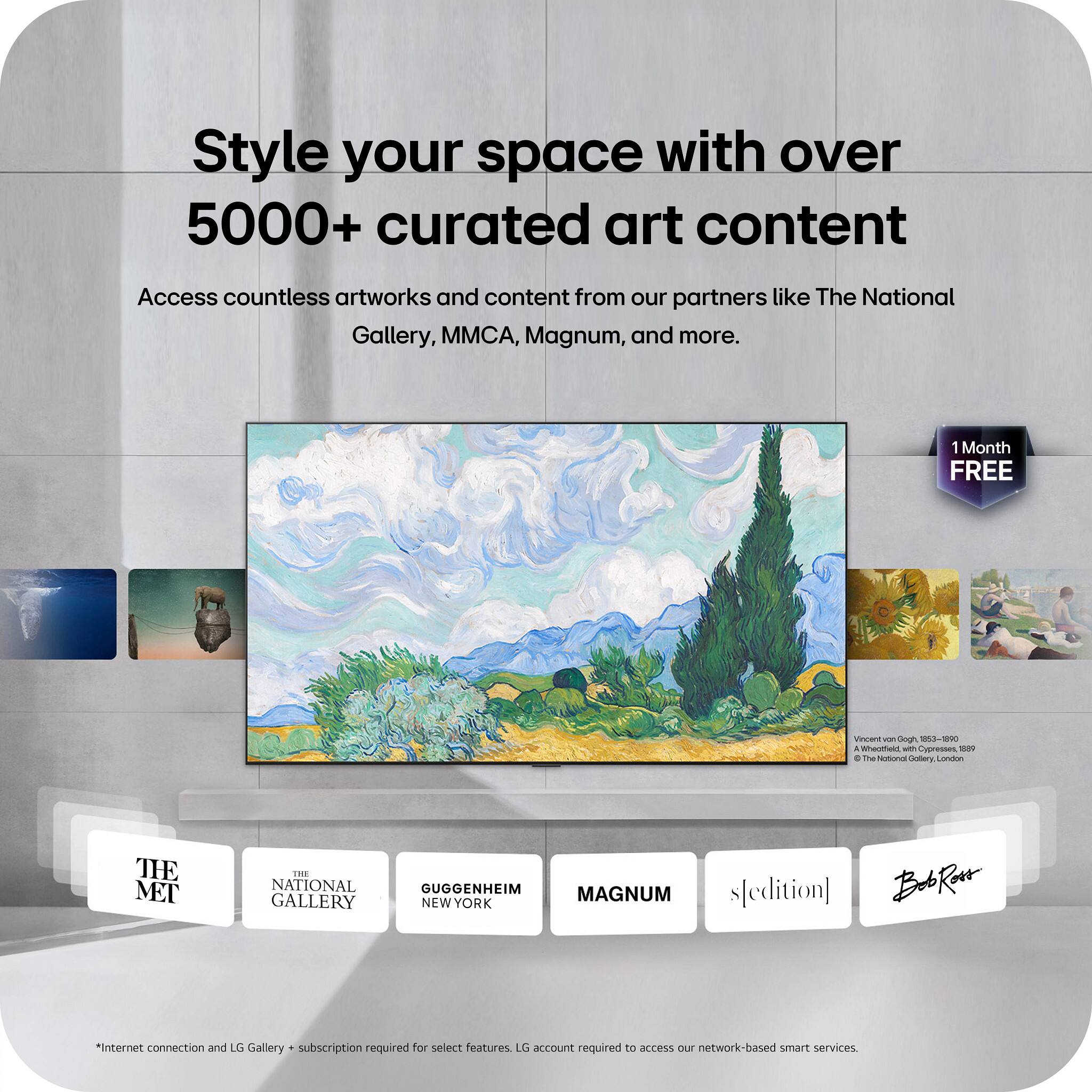 Style your space with over 5000+ curated art content

Access countless artworks and content from our partners like The National Gallery, MMCA, Magnum, and more.

1 Month FREE

Vincent van Gogh 1853-1890, Wheatfield, with Cypresses, 1889 © The National Gallery, London

THE MET
THE NATIONAL GALLERY
GUGGENHEIM NEW YORK
MAGNUM
s[edition]
Bob Ross

*Internet connection and LG Gallery + subscription required for select features. LG account required to access our network-based smart services.