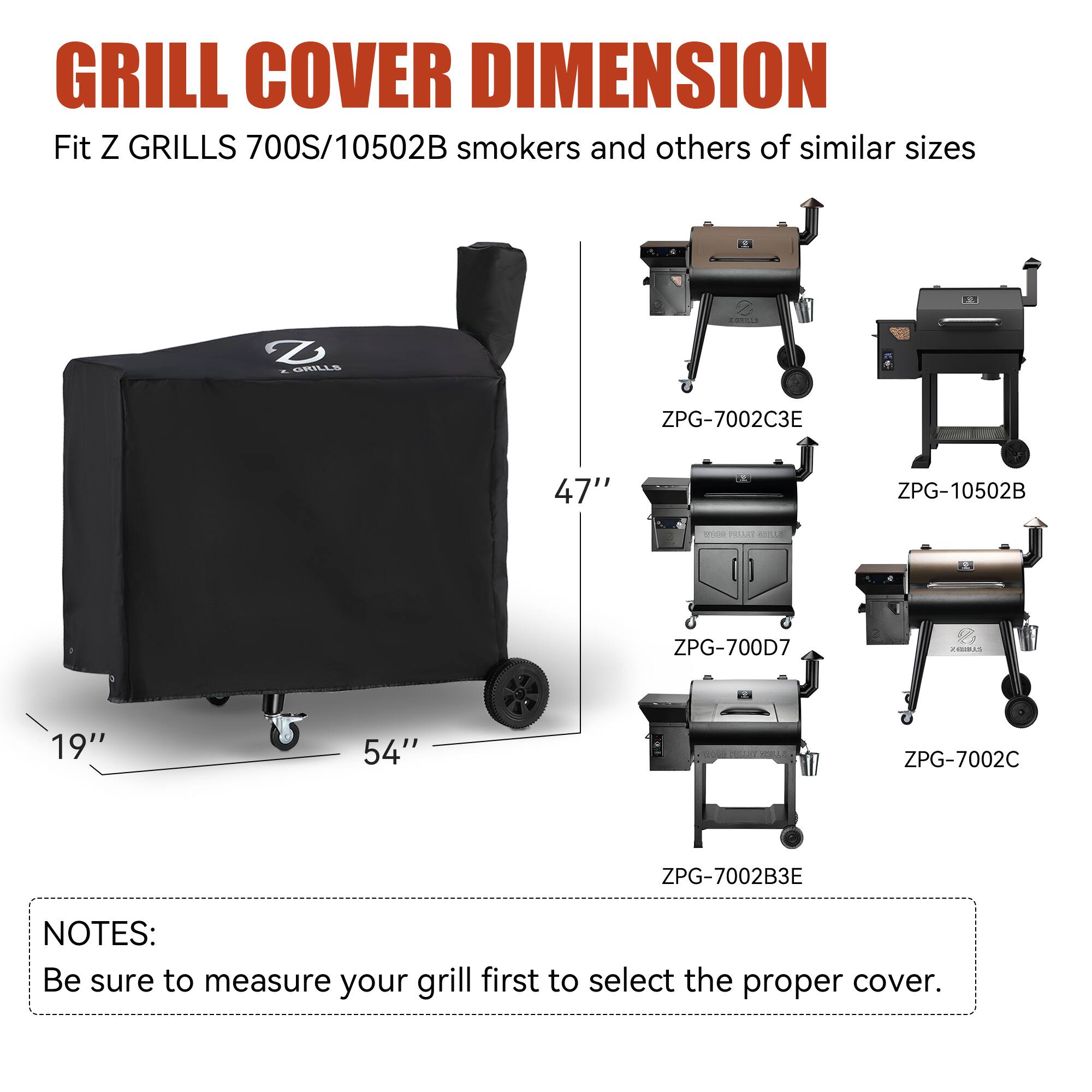 GRILL COVER DIMENSION  
Fit Z GRILLS 700S/10502B smokers and others of similar sizes.  

2 D GRILLS  
ZPG-7002C3E  
ZPG-10502B  
ZPG-700D7  
ZPG-7002C  
ZPG-7002B3E  

NOTES:  
Be sure to measure your grill first to select the proper cover.