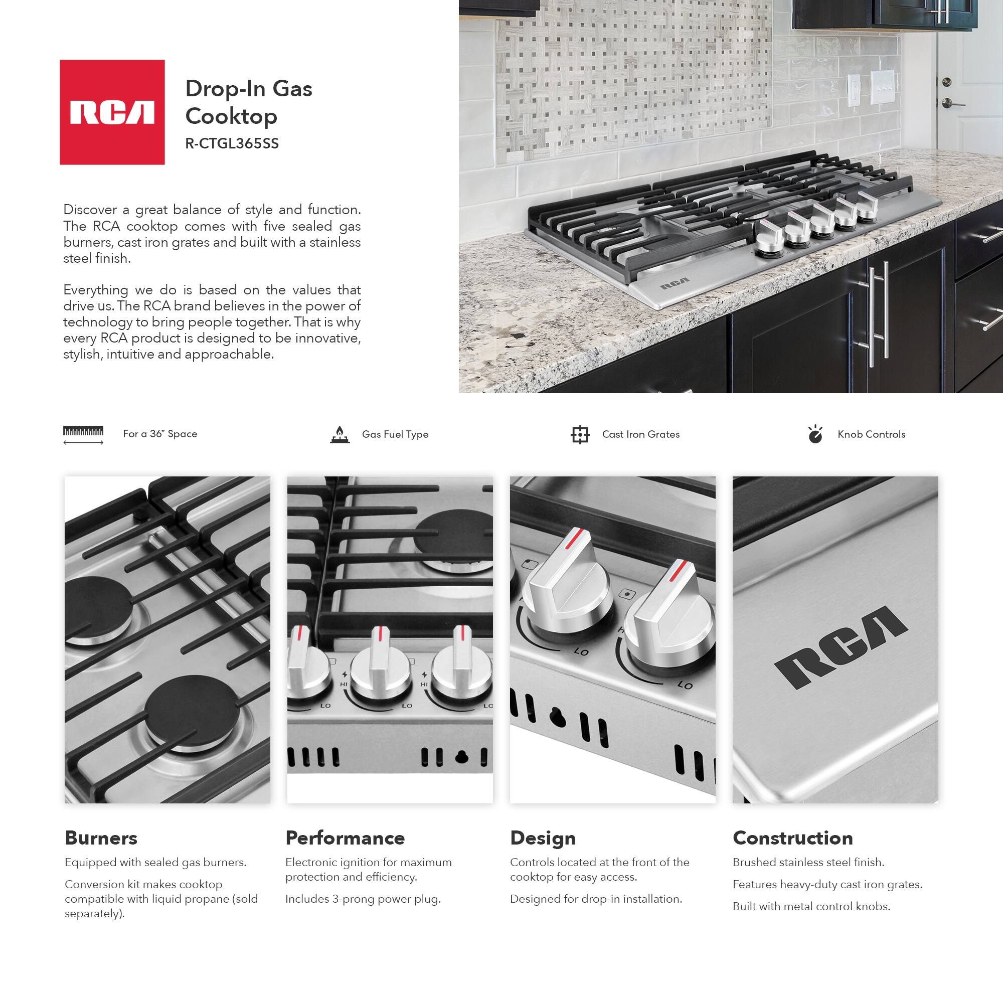 Drop-In Gas Cooktop  
R-CTGL365SS  

Discover a great balance of style and function. The RCA cooktop comes with five sealed gas burners, cast iron grates, and a stainless steel finish.  

Everything we do is based on the values that drive us. The RCA brand believes in the power of technology to bring people together. That is why every RCA product is designed to be innovative, stylish, intuitive, and approachable.  

For a 36" Space  
Gas Fuel Type: Natural Gas  
Cast Iron Grates  
Knob Controls  

Burners  
Equipped with sealed gas burners. Conversion kit makes cooktop compatible with liquid propane (sold separately).  

Performance  
Electronic ignition for maximum protection and efficiency. Includes 3-prong power plug.  

Design  
Controls located at the front of the cooktop for easy access. Designed for drop-in installation.  

Construction  
Brushed stainless steel finish. Features heavy-duty cast iron grates. Built with metal control knobs.
