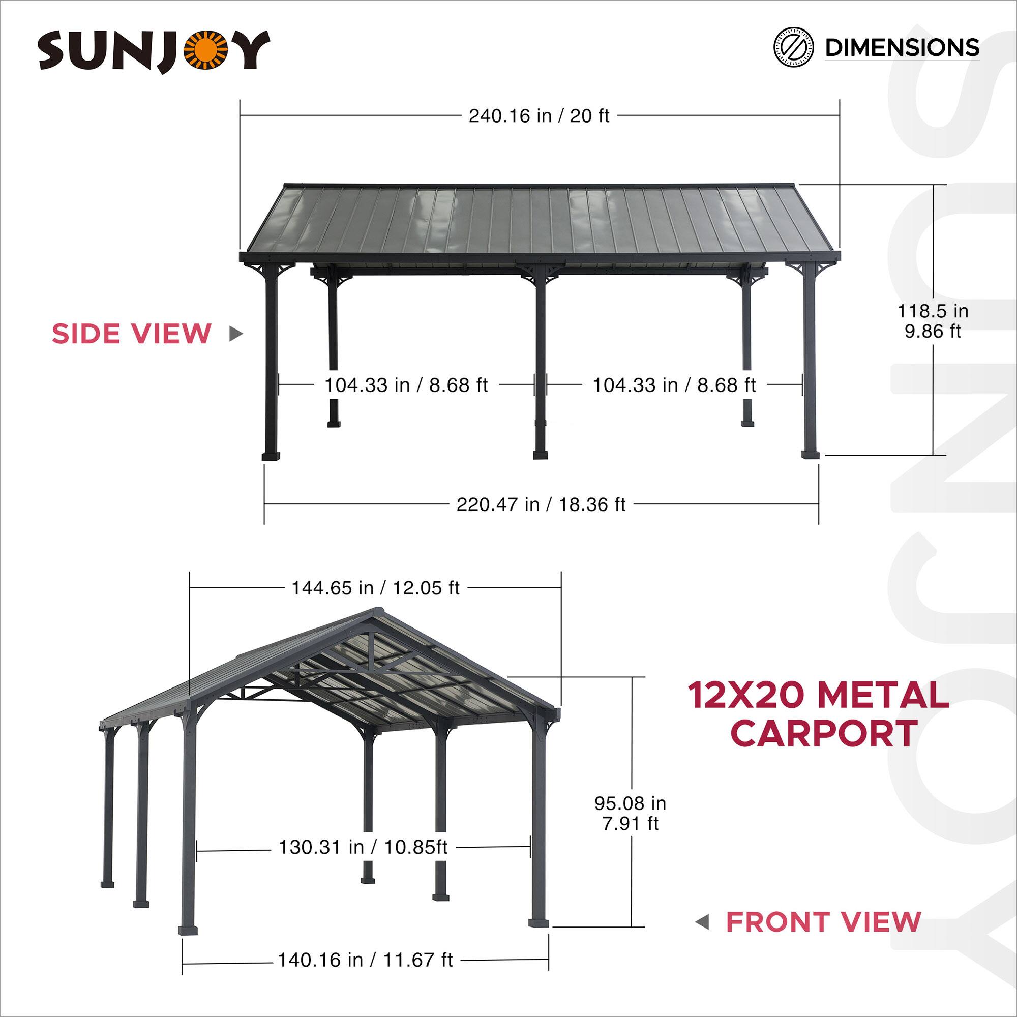 SUNJOY DIMENSIONS

240.16 in / 20 ft

SIDE VIEW

104.33 in / 8.68 ft

118.5 in / 9.86 ft

220.47 in / 18.36 ft

144.65 in / 12.05 ft

130.31 in / 10.85 ft

140.16 in / 11.67 ft

95.08 in / 7.91 ft

12X20 METAL CARPORT

FRONT VIEW