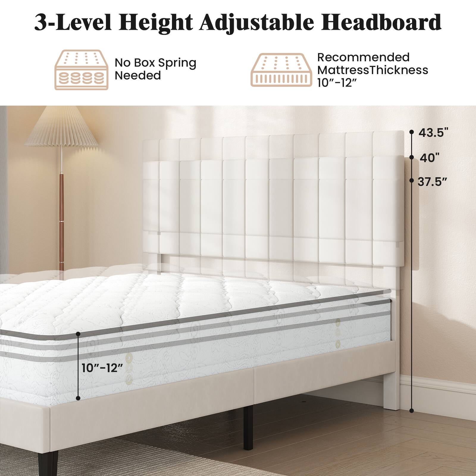 3-Level Height Adjustable Headboard  
No Box Spring Needed  
Recommended Mattress Thickness 10"-12"  
43.5"  
40"  
37.5"  
10"-12"