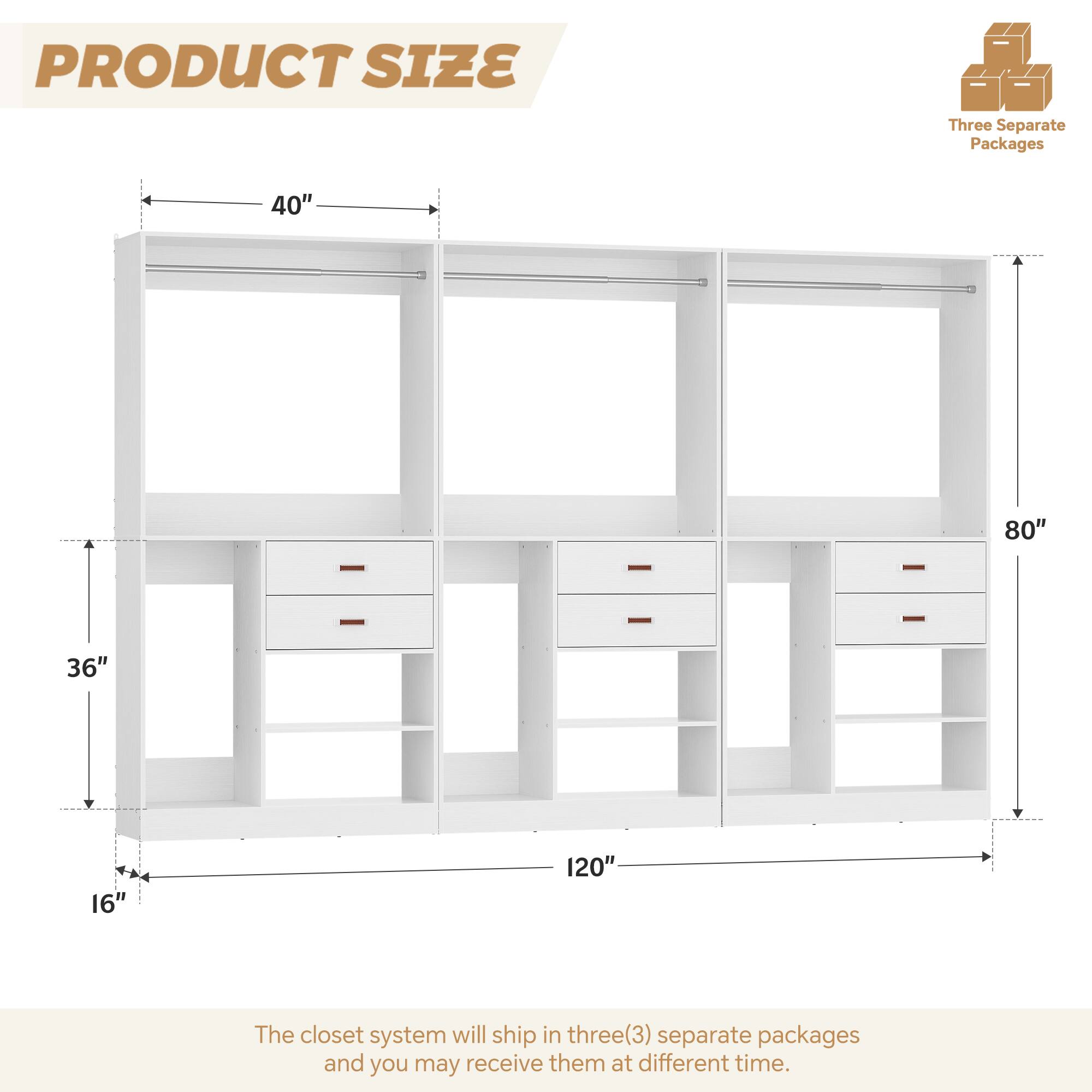 PRODUCT SIZE

Three Separate Packages

40" 80" 36" 16" 120"

The closet system will ship in three(3) separate packages and you may receive them at different time.