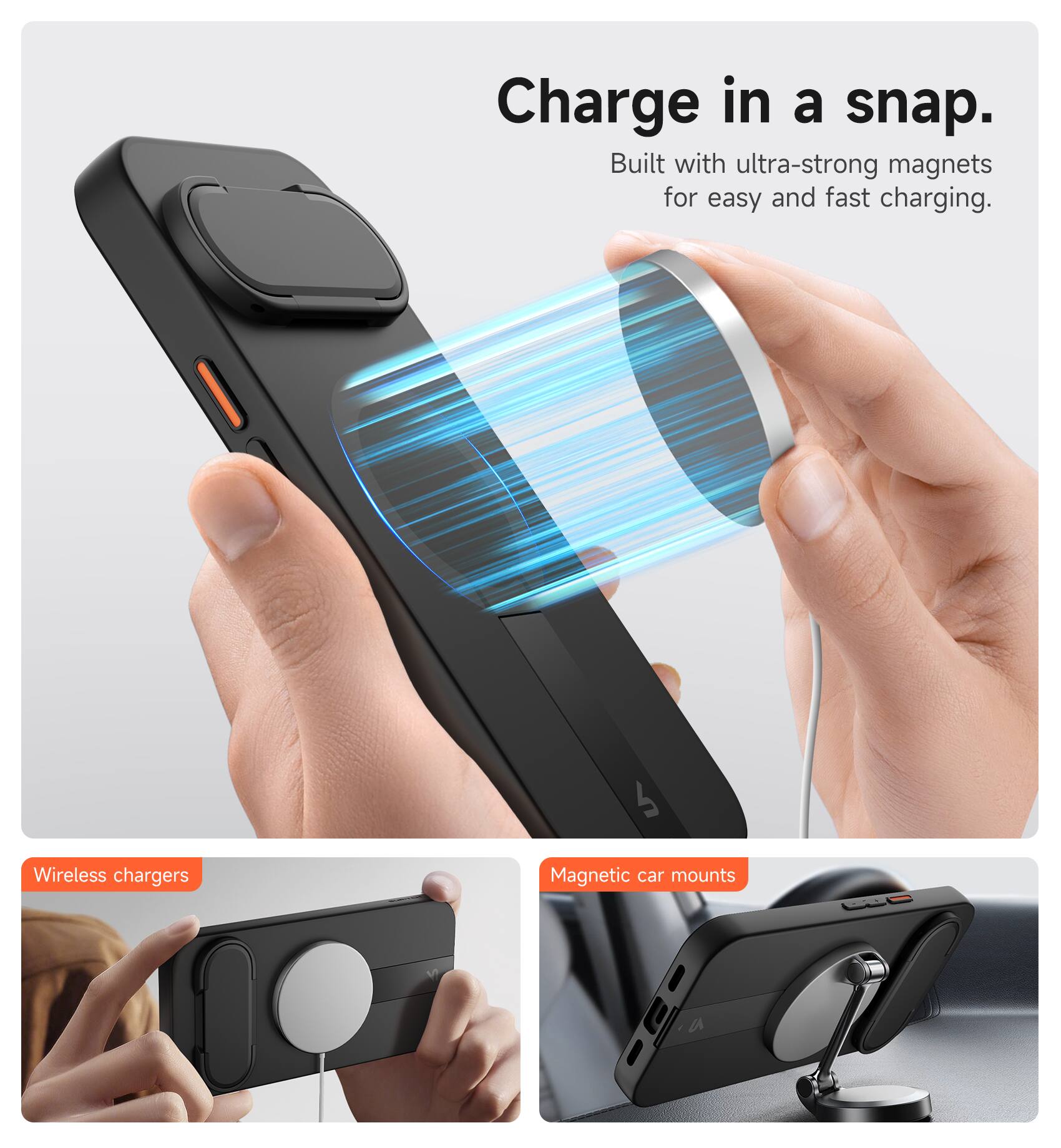 Charge in a snap.  
Built with ultra-strong magnets for easy and fast charging.  

Wireless chargers  
Magnetic car mounts