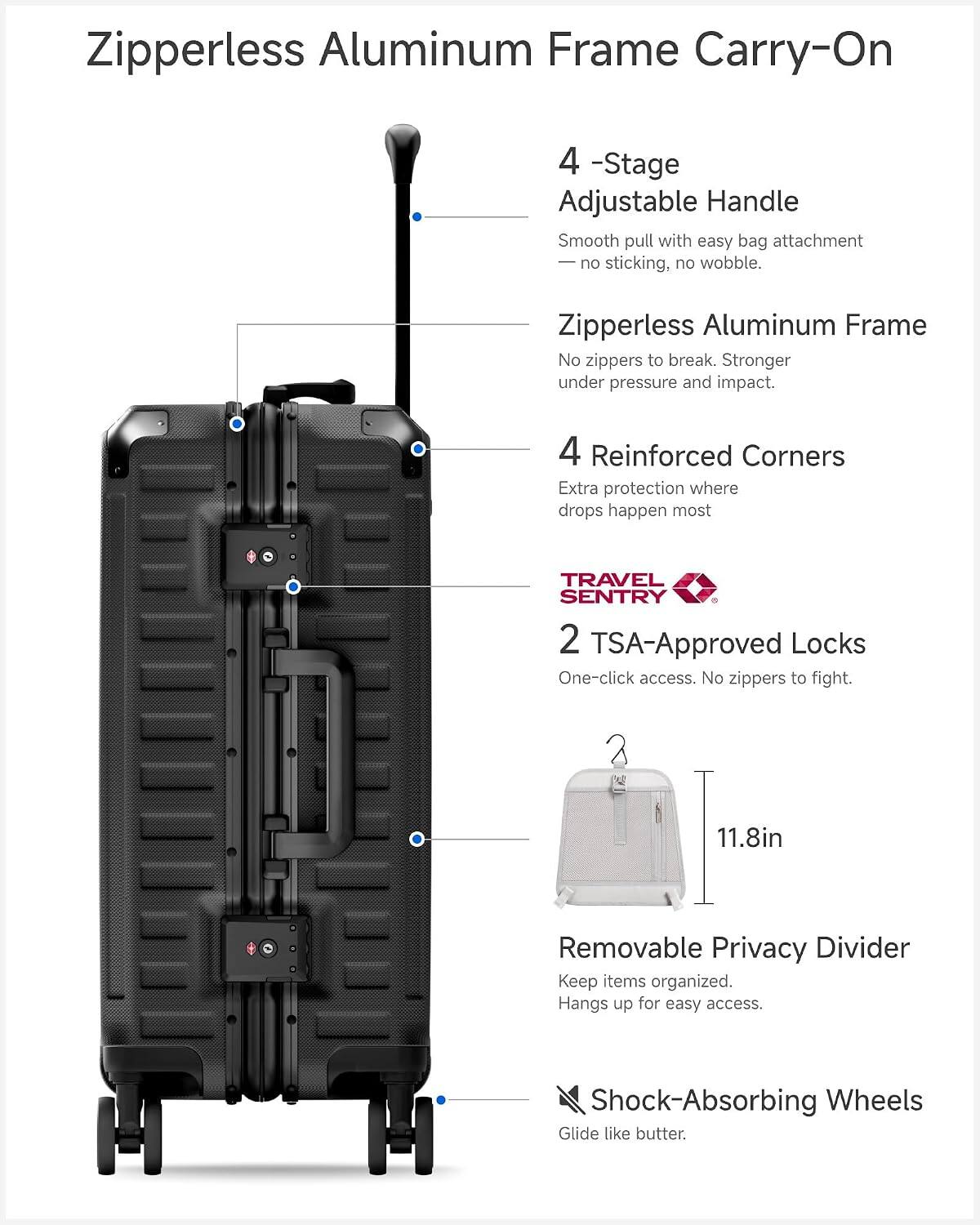 Zipperless Aluminum Frame Carry-On

4-Stage Adjustable Handle
Smooth pull with easy bag attachment - no sticking, no wobble.

Zipperless Aluminum Frame
No zippers to break. Stronger under pressure and impact.

4 Reinforced Corners
Extra protection where drops happen most.

TRAVEL SENTRY 2 TSA-Approved Locks
One-click access. No zippers to fight.

11.8in

Removable Privacy Divider
Keep items organized. Hangs up for easy access.

Shock-Absorbing Wheels
Glide like butter.