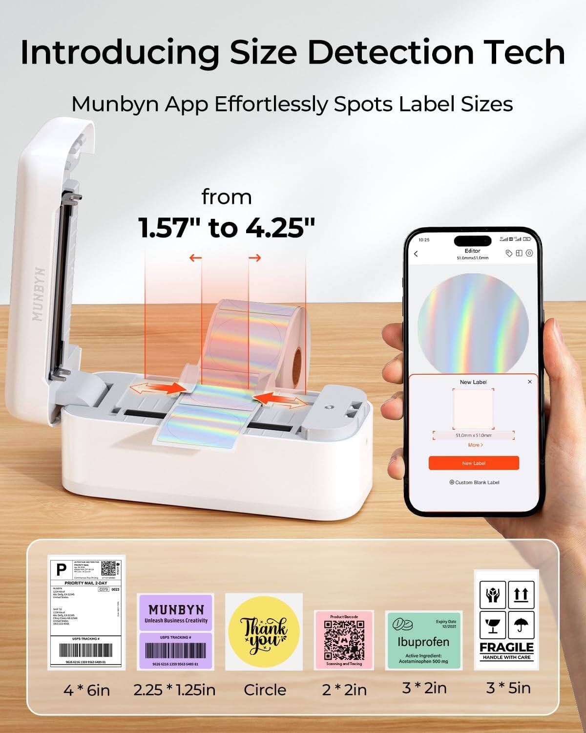 Introducing Size Detection Tech  
Munbyn App Effortlessly Spots Label Sizes  
from 1.57" to 4.25"  

MUNBYN  
Unleash Business Creativity  

4 * 6in  
2.25 * 1.25in  
Circle  
2 * 2in  
3 * 2in  
3 * 5in  

Ibuprofen  
Active ingredient: Acetaminophen 500 mg  

FRAGILE  
HANDLE WITH CARE  

Thank you  

Priority Mail 2-Day  
UPS Tracking #