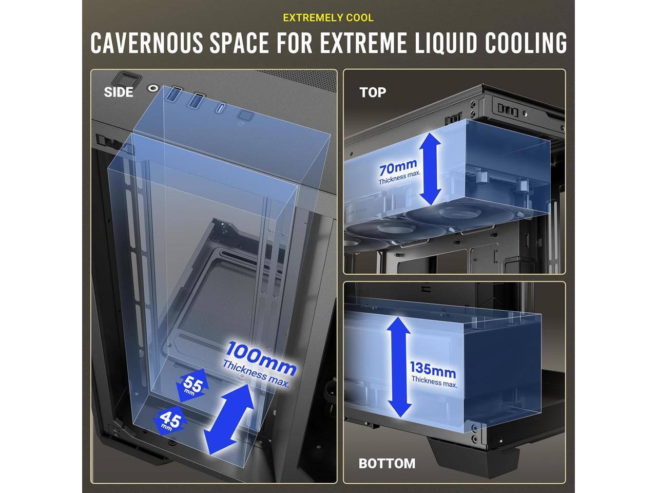 EXTREMELY COOL CAVERNOUS SPACE FOR EXTREME LIQUID COOLING

- SIDE: 70mm max. Thickness
- TOP: 100mm max. Thickness
- BOTTOM: 135mm max. Thickness