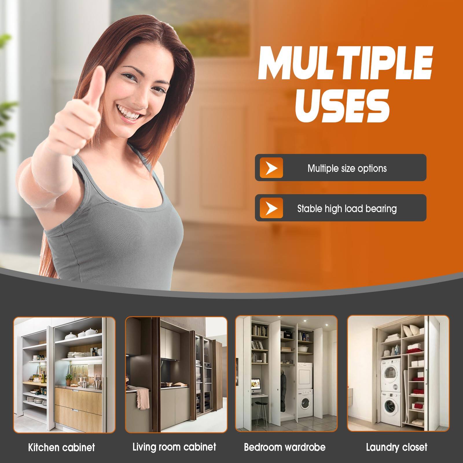 **MULTIPLE USES**

- Multiple size options
- Stable high load bearing

**Kitchen cabinet**

**Living room cabinet**

**Bedroom wardrobe**

**Laundry closet**