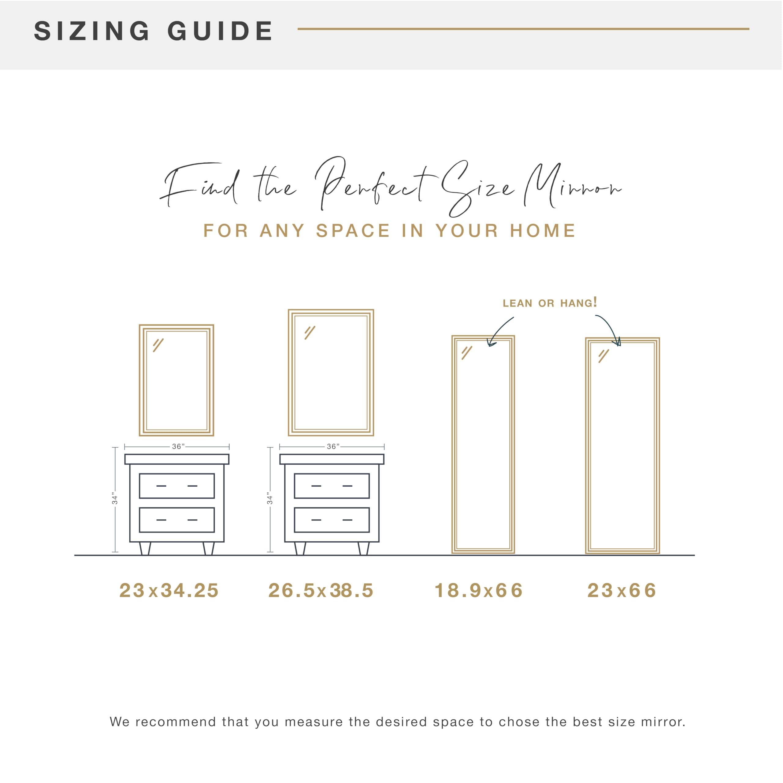 SIZING GUIDE

Find the Perfect Size Mirror for Any Space in Your Home

Lean or Hang!

23x34.25  
26.5x38.5  
18.9x66  
23x66

We recommend that you measure the desired space to choose the best size mirror.