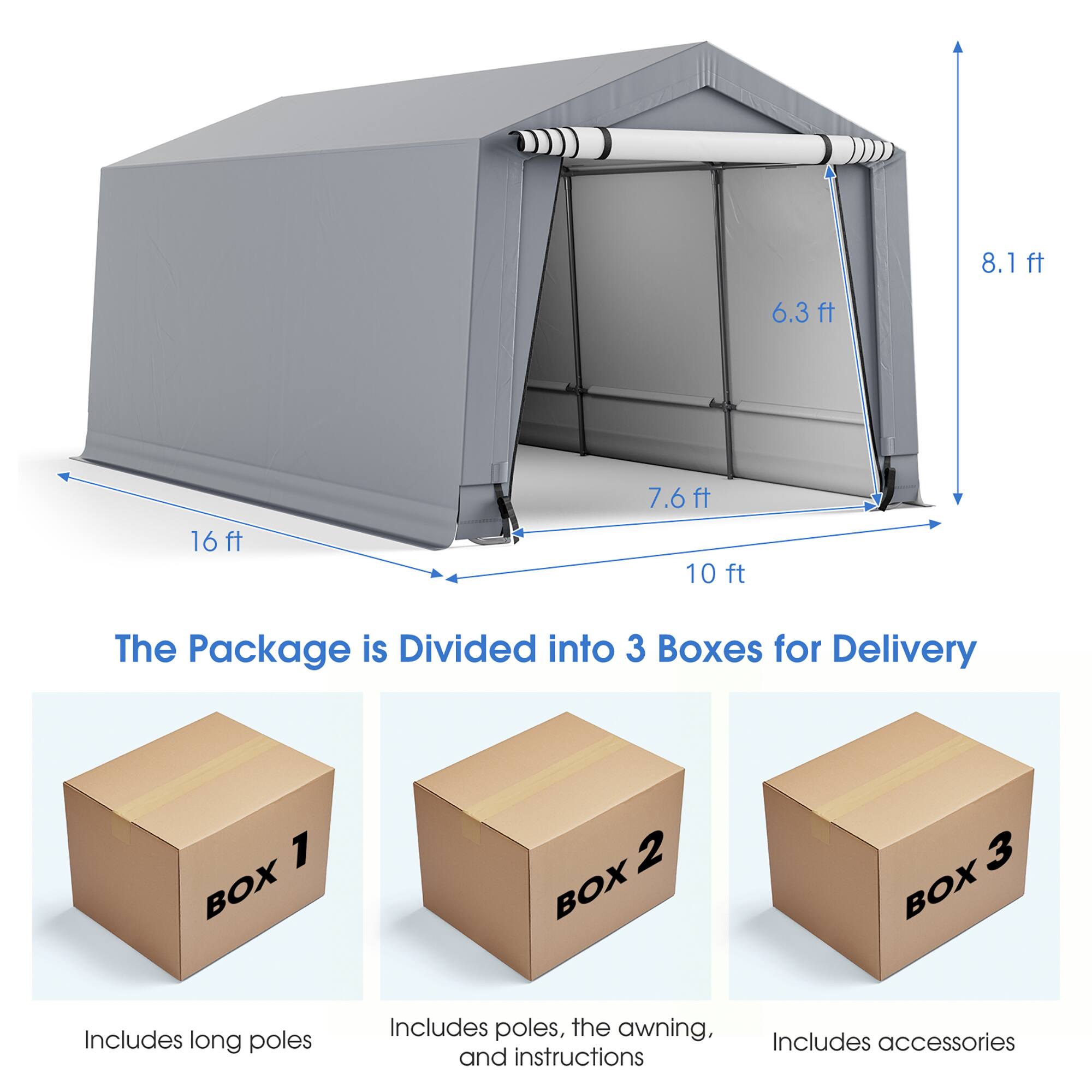 8.1ft  
6.3ft  
16ft  
7.6ft 10ft  

The Package is Divided into 3 Boxes for Delivery  

1 BOX  
2 BOX  
3 BOX  

Includes long poles  
Includes poles, the awning, and instructions  
Includes accessories