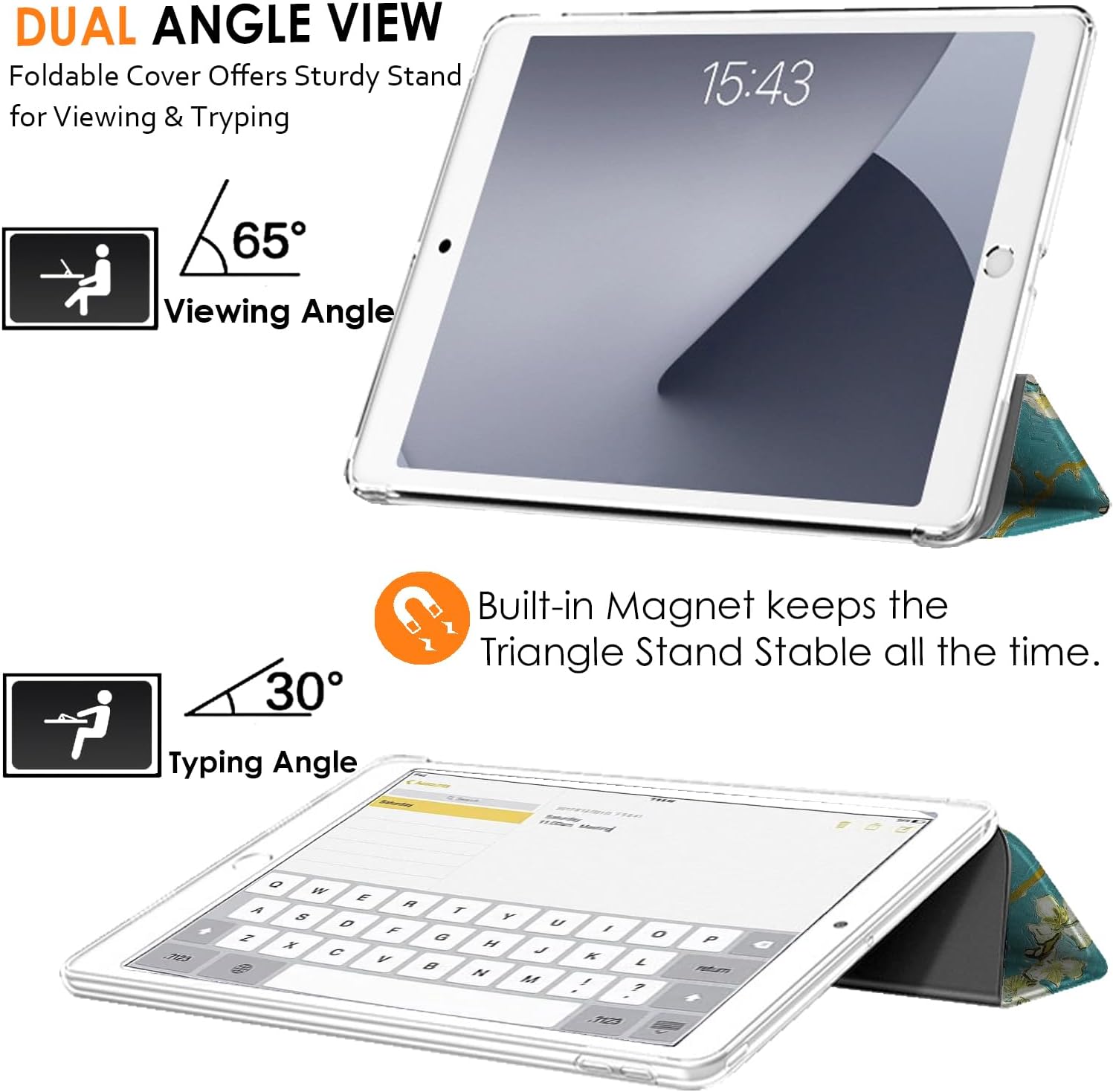 DUAL ANGLE VIEW  
Foldable Cover Offers Sturdy Stand for Viewing & Typing  

15:43  

65° Viewing Angle  

30° Typing Angle  

Built-in Magnet keeps the Triangle Stand Stable all the time.