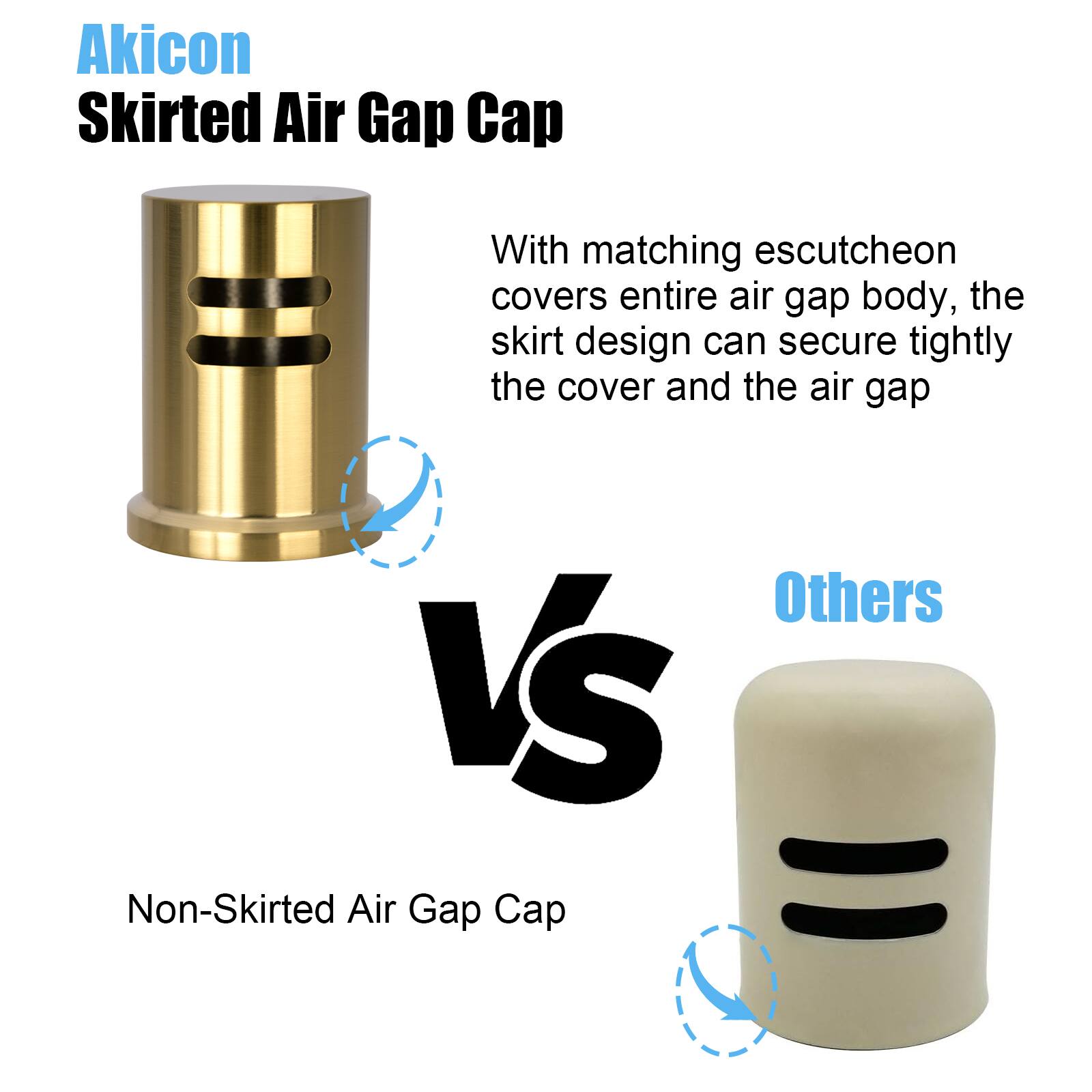 Akicon Skirted Air Gap Cap

With matching escutcheon covers entire air gap body, the skirt design can secure tightly the cover and the air gap

VS

Others

Non-Skirted Air Gap Cap