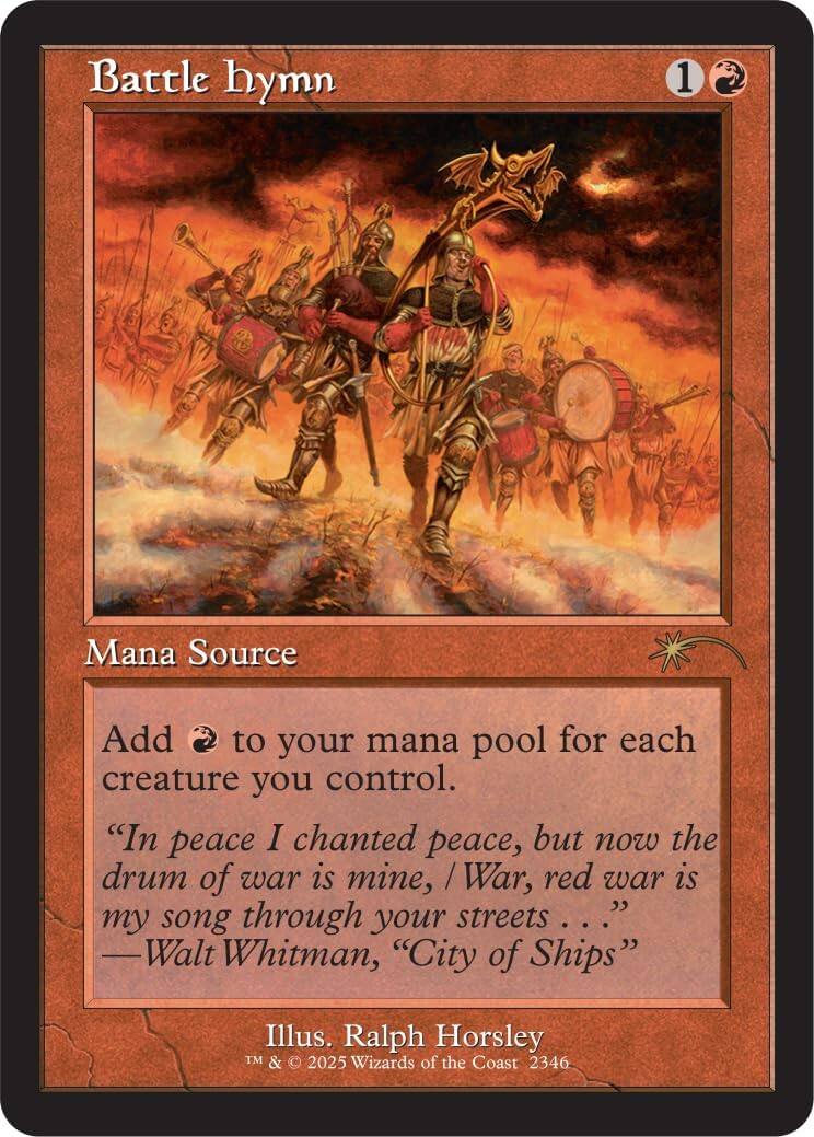 Battle hymn  
1 Mana Source  
Add to your mana pool for each creature you control.  
"In peace I chanted peace, but now the drum of war is mine, / War, red war is my song through your streets..."  
—Walt Whitman, "City of Ships"  
Illus. Ralph Horsley  
TM & © 2025 Wizards of the Coast 2346
