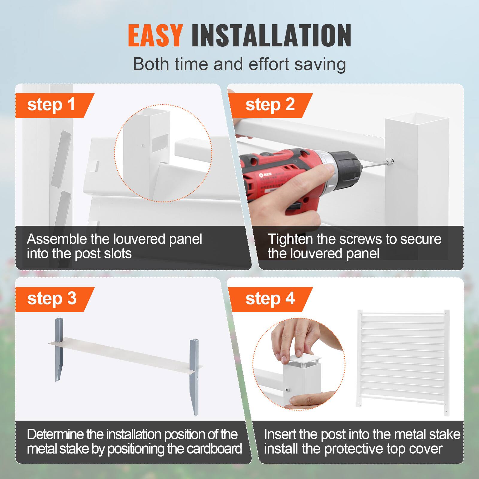 EASY INSTALLATION Both time and effort saving

step 1: Assemble the louvered panel into the post slots

step 2: Tighten the screws to secure the louvered panel

step 3: Determine the installation position of the metal stake by positioning the cardboard

step 4: Insert the post into the metal stake install the protective top cover