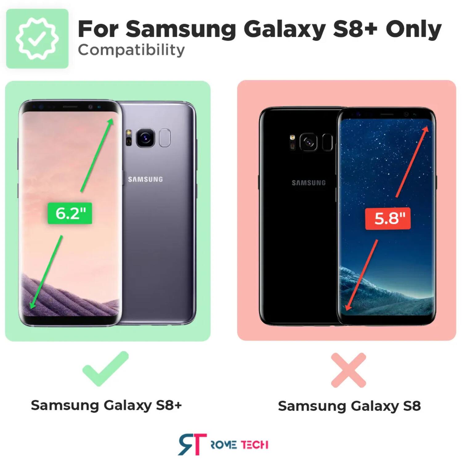 For Samsung Galaxy S8+ Only  
Compatibility  

SAMSUNG SAMSUNG  
6.2" 5.8"  
Samsung Galaxy S8+ X Samsung Galaxy S8  

ST ROME TECH