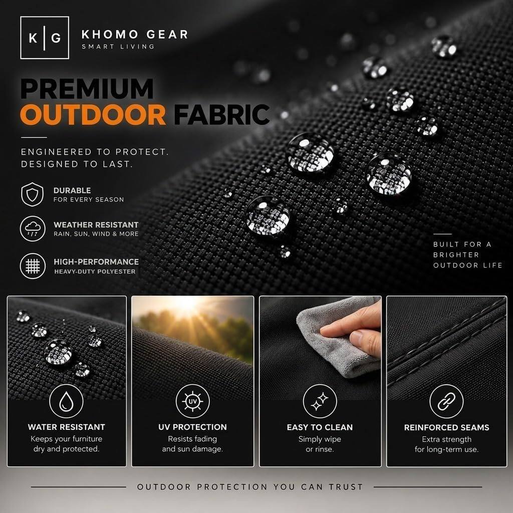 KHOMO GEAR  
SMART LIVING  

PREMIUM OUTDOOR FABRIC  

ENGINEERED TO PROTECT.  
DESIGNED TO LAST.  

DURABLE FOR EVERY SEASON  
WEATHER RESISTANT  
RAIN, SUN, WIND & MORE  
HIGH-PERFORMANCE HEAVY-DUTY POLYESTER  
BUILT FOR A BRIGHTER OUTDOOR LIFE  

WATER RESISTANT  
Keeps your furniture dry and protected.  

UV PROTECTION  
Resists fading and sun damage.  

EASY TO CLEAN  
Simply wipe or rinse.  

REINFORCED SEAMS  
Extra strength for long-term use.  

OUTDOOR PROTECTION YOU CAN TRUST
