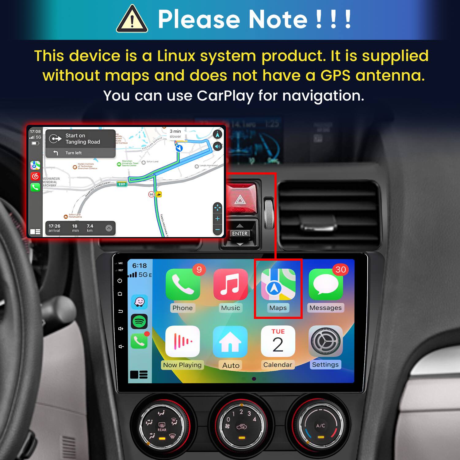 Please Note!!!

This device is a Linux system product. It is supplied without maps and does not have a GPS antenna. You can use CarPlay for navigation.

17:08 In 5G
Start on Tangling Road
polifantival
3 3min slower
Turn left
- lectology Sharman
Storyber University Total hours Currier
Subritand
Largin incyment
GSHANCUN EMORIAL ARCHWAY
CARRESSURAS 5301
17:26 arrival
nonchuating 18 7.4 min km
TANDA
ENTER
MC NET
6:18 5GE
9
30
U
Phone
Music
Maps
Messages
Now Playing
Auto
TUE 2 Calendar
Settings
REAR
1 0 x
2
4
A/C