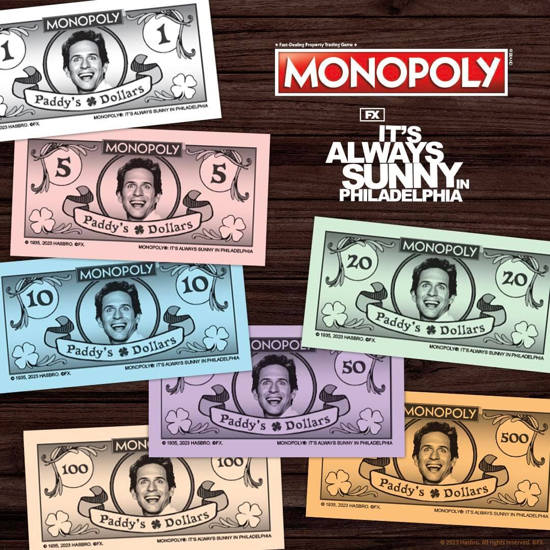 MONOPOLY  
Fast-Dealing Property Trading Game  

MONOPOLY  
Paddy's Dollars  
MONOPOLY: IT'S ALWAYS SUNNY IN PHILADELPHIA  

1995, 2023 HASBRO, G.FX.  
© 2023 Hasbro. All rights reserved. FX.  

MONOPOLY  
IT'S ALWAYS SUNNY IN PHILADELPHIA  

MONOPOLY  
Paddy's Dollars  
MONOPOLY: IT'S ALWAYS SUNNY IN PHILADELPHIA  

1995, 2023 HASBRO, G.FX.  
© 2023 Hasbro. All rights reserved. FX.  

MONOPOLY  
Paddy's Dollars  
MONOPOLY: IT'S ALWAYS SUNNY IN PHILADELPHIA  

1995, 2023 HASBRO, G.FX.  
© 2023 Hasbro. All rights reserved. FX.  

MONOPOLY  
Paddy's Dollars  
MONOPOLY: IT'S ALWAYS SUNNY IN PHILADELPHIA  

1995, 20