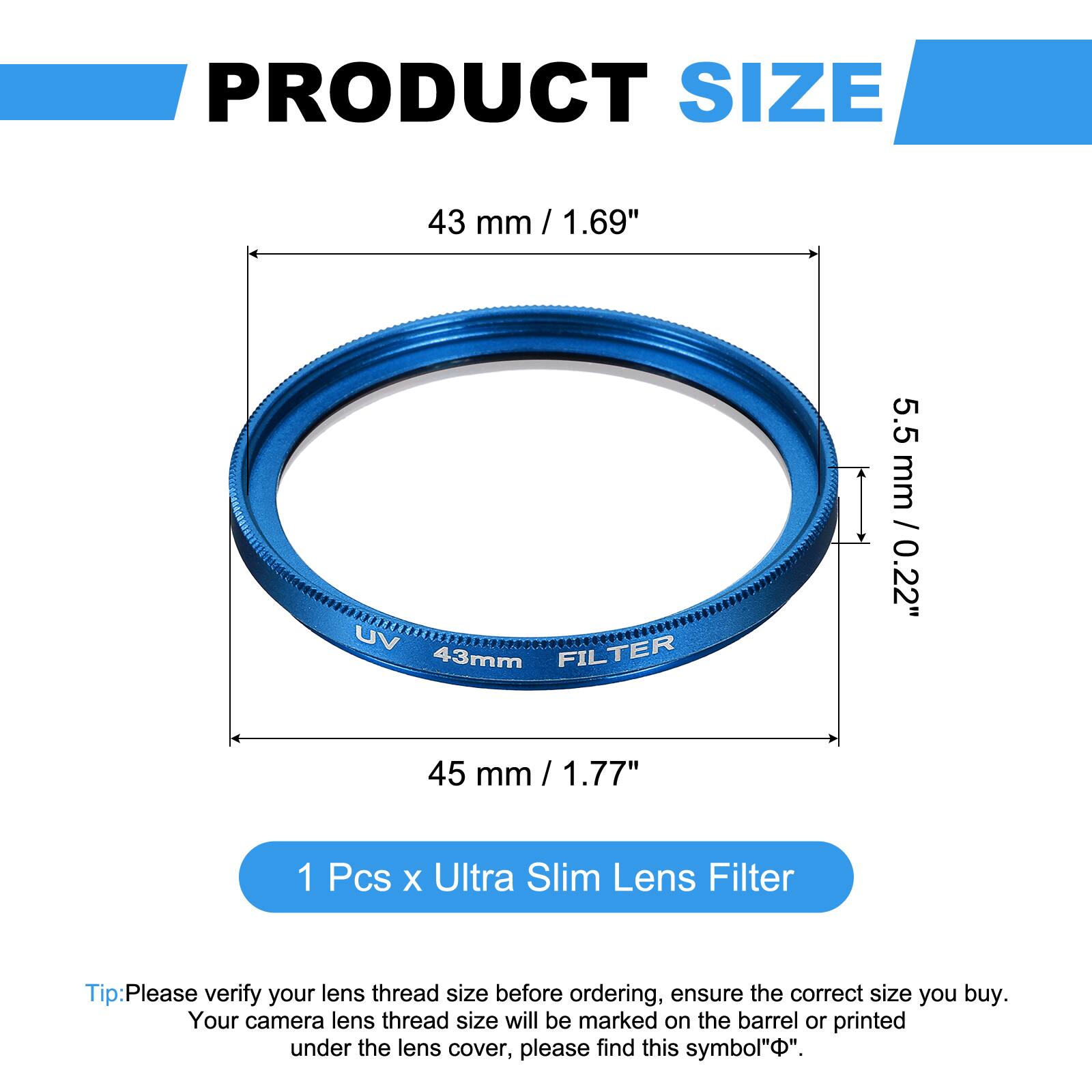 PRODUCT SIZE  
43 mm / 1.69"  
UV FILTER 43mm  
5.5 mm / 0.22"  
45 mm / 1.77"  

1 Pcs x Ultra Slim Lens Filter  

Tip: Please verify your lens thread size before ordering, ensure the correct size you buy. Your camera lens thread size will be marked on the barrel or printed under the lens cover, please find this symbol "Φ".