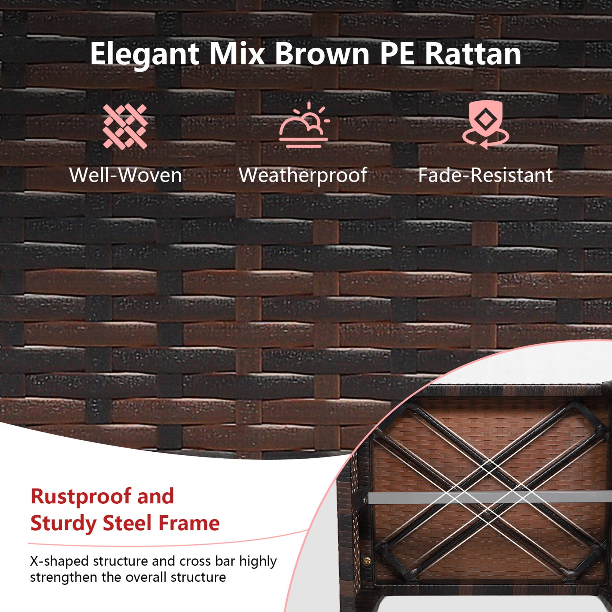 Elegant Mix Brown PE Rattan

- Well-Woven
- Weatherproof
- Fade-Resistant

Rustproof and Sturdy Steel Frame

X-shaped structure and cross bar highly strengthen the overall structure