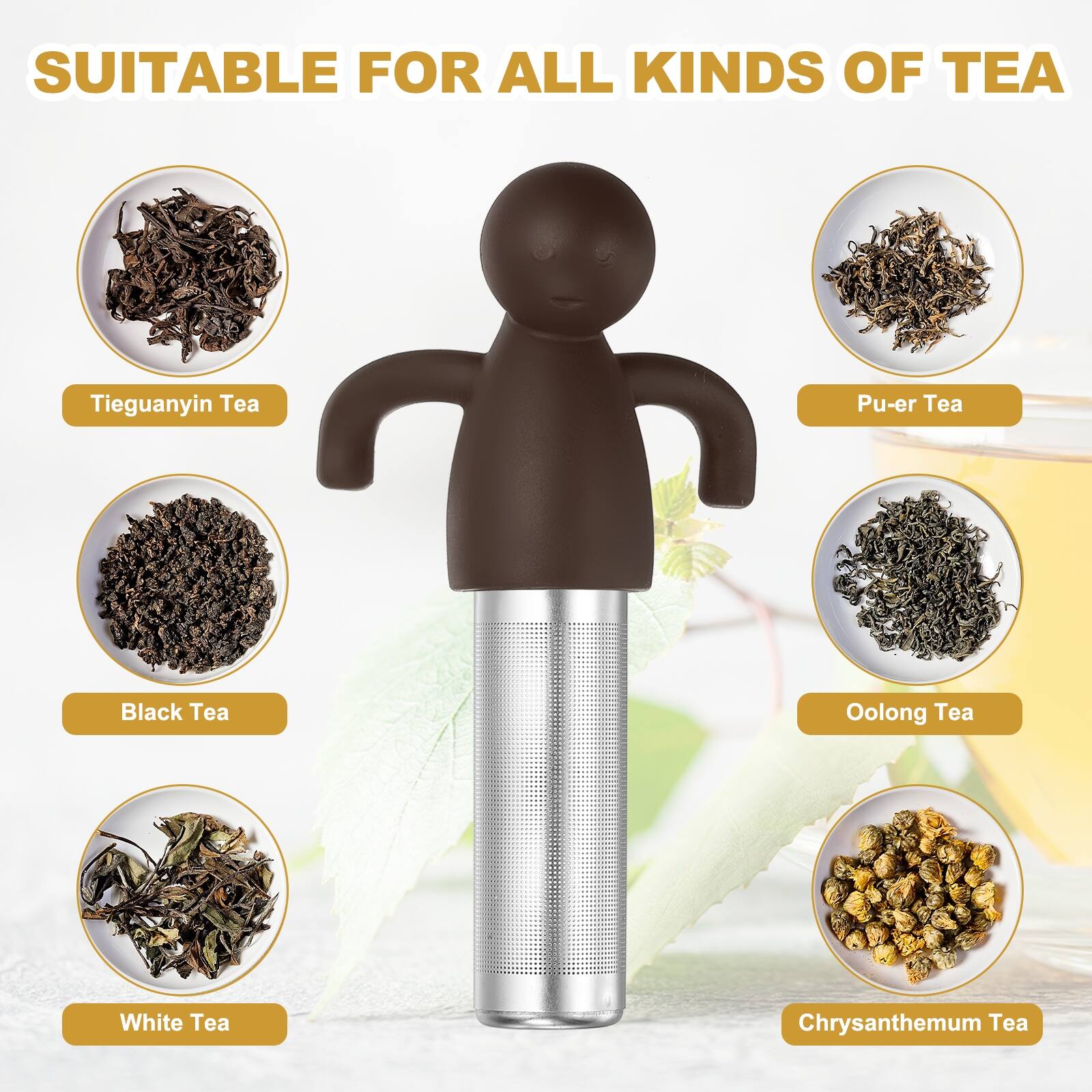 SUITABLE FOR ALL KINDS OF TEA

- Tieguanyin Tea
- Pu-er Tea
- Black Tea
- Oolong Tea
- White Tea
- Chrysanthemum Tea