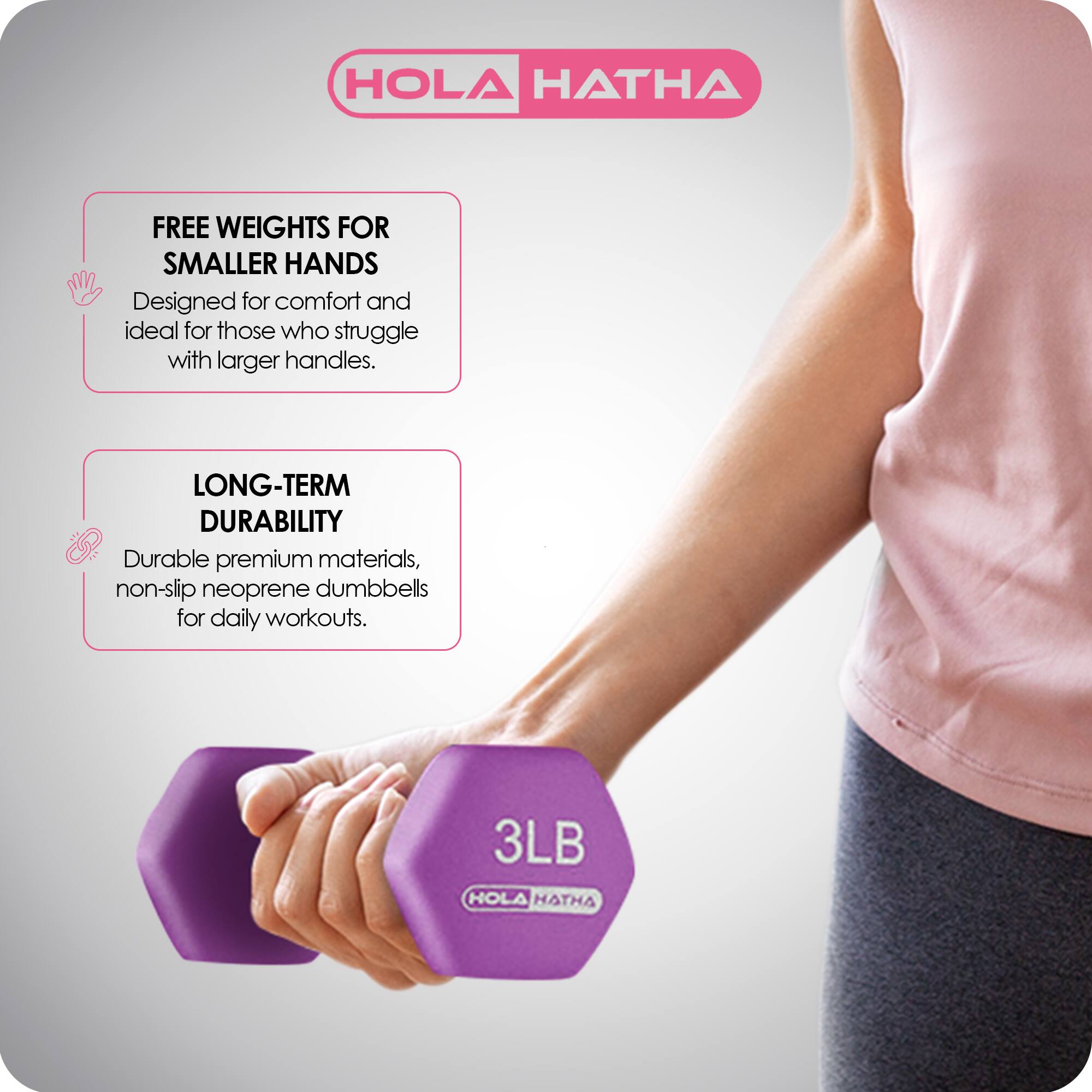 HOLA HATHA

FREE WEIGHTS FOR SMALLER HANDS  
Designed for comfort and ideal for those who struggle with larger handles.

LONG-TERM DURABILITY  
Durable premium materials, non-slip neoprene dumbbells for daily workouts.

3LB HOLA HATHA