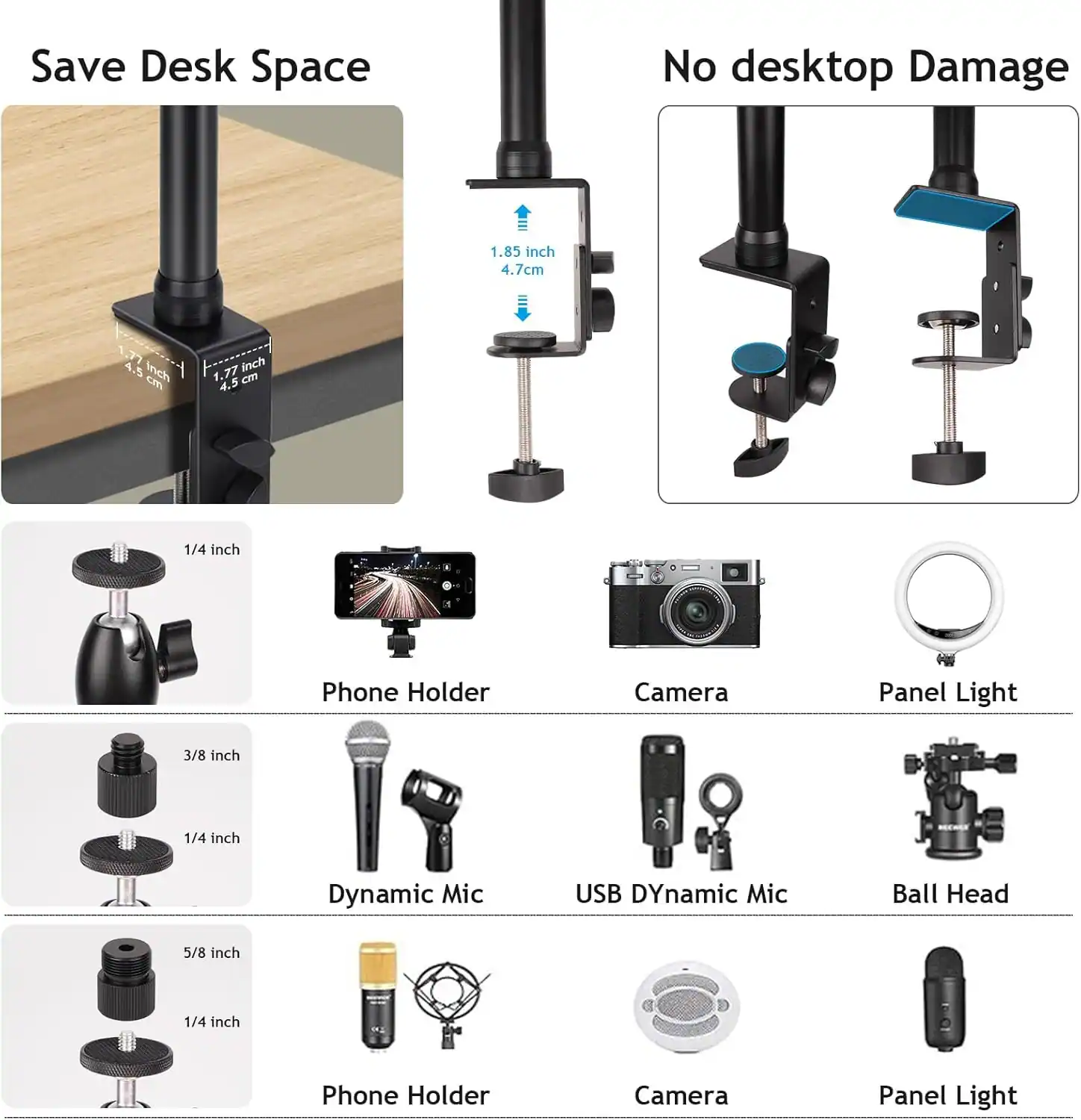 Save Desk Space  
No desktop Damage  

1.85 inch / 4.7 cm  
1.77 inch / 4.5 cm  

1/4 inch  
Phone Holder  

3/8 inch / 1/4 inch  
Dynamic Mic  

5/8 inch / 1/4 inch  
Phone Holder  

Camera  
Panel Light  

USB Dynamic Mic  
Ball Head  

Camera  
Panel Light