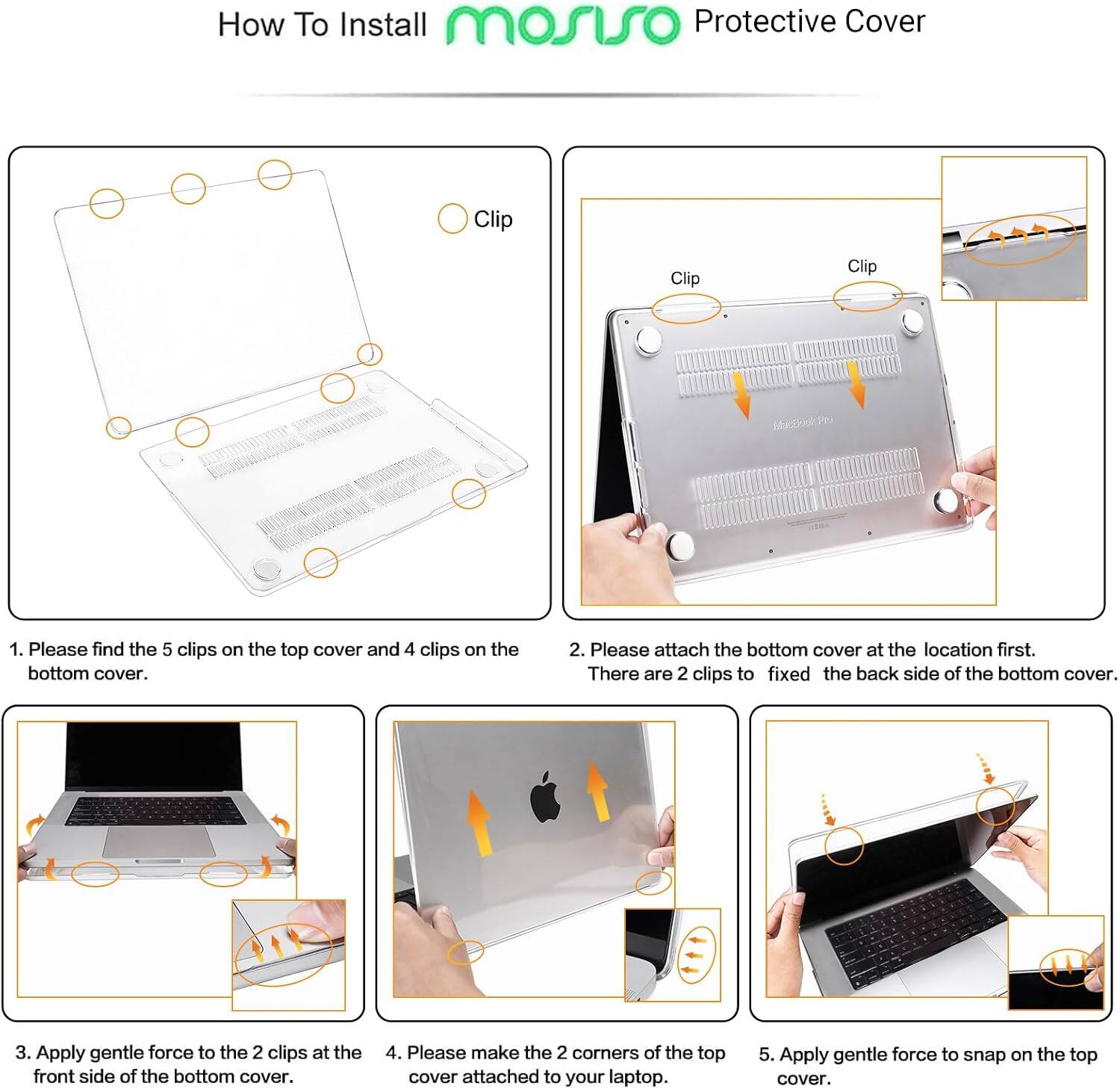 How To Install mosso Protective Cover

1. Please find the 5 clips on the top cover and 4 clips on the bottom cover.
2. Please attach the bottom cover at the location first. There are 2 clips to fixed the back side of the bottom cover.
3. Apply gentle force to the 2 clips at the front side of the bottom cover.
4. Please make the 2 corners of the top cover attached to your laptop.
5. Apply gentle force to snap on the top cover.