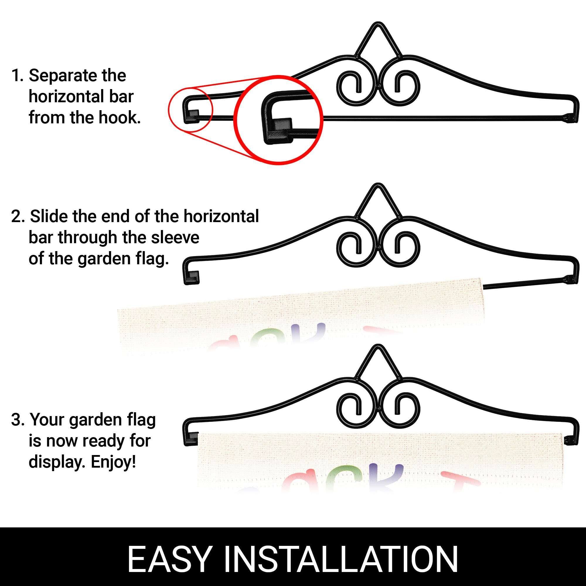 1. Separate the horizontal bar from the hook.  
2. Slide the end of the horizontal bar through the sleeve of the garden flag.  
3. Your garden flag is now ready for display. Enjoy!  

EASY INSTALLATION