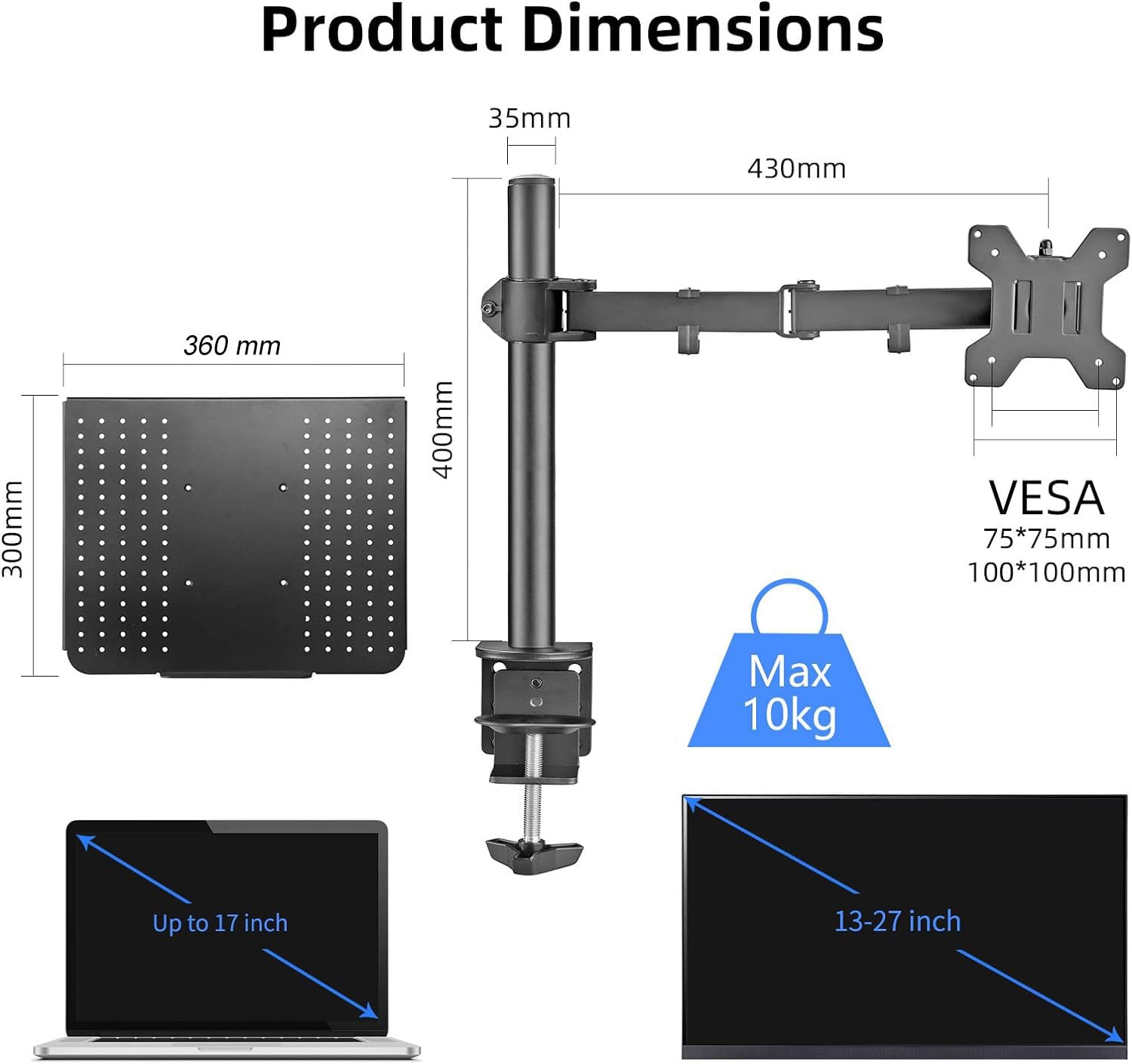 Product Dimensions  
35mm x 430mm x 300mm x 360mm x 400mm  
VESA 75*75mm 100*100mm  
Max 10kg  
Up to 17 inch  
13-27 inch