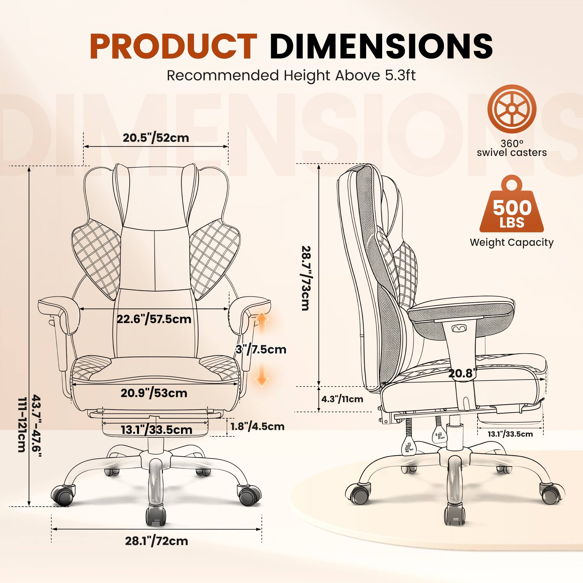 PRODUCT DIMENSIONS  
Recommended Height Above 5.3ft  

- 20.5"/52cm  
- 28.7"/73cm  
- 22.6"/57.5cm  
- 3"/7.5cm  
- 111-121cm  
- 43.7"-47.6"  
- 20.9"/53cm  
- 13.1"/33.5cm  
- 1.8"/4.5cm  
- 4.3"/11cm  
- 20.8  
- 13.1"/33.5cm  
- 28.1"/72cm  

360° swivel casters  
500 LBS Weight Capacity