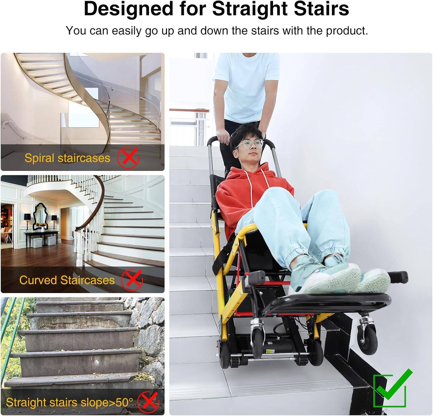 Designed for Straight Stairs

You can easily go up and down the stairs with the product.

- Spiral staircases ❌
- Curved Staircases ❌
- Straight stairs slope>50° ❌

✓