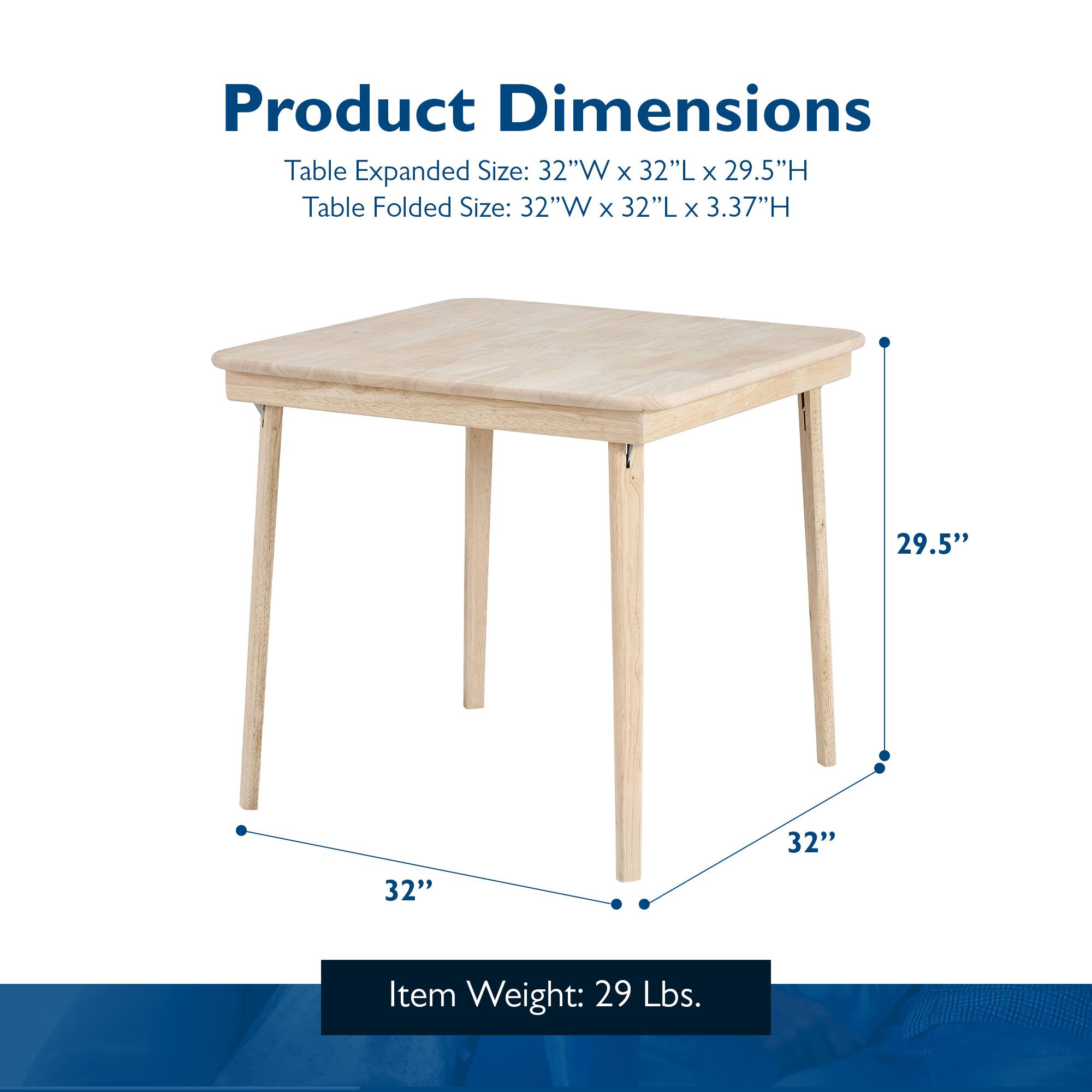 Product Dimensions

Table Expanded Size: 32"W x 32"L x 29.5"H  
Table Folded Size: 32"W x 32"L x 3.37"H  

Item Weight: 29 Lbs.