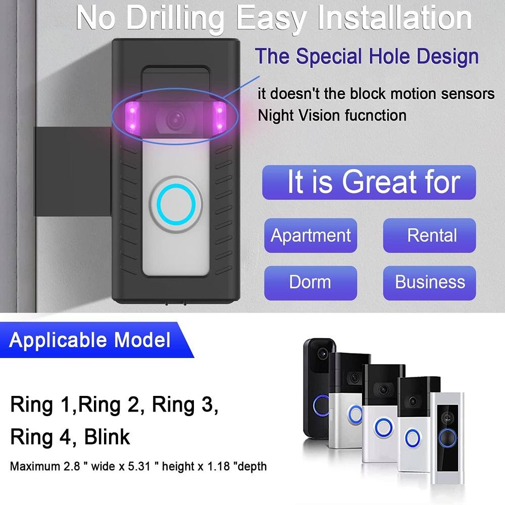 No Drilling Easy Installation  
The Special Hole Design  
it doesn't block motion sensors  
Night Vision function  

It is Great for  
Apartment  
Rental  
Dorm  
Business  

Applicable Model  
Ring 1, Ring 2, Ring 3, Ring 4, Blink  

Maximum 2.8" wide x 5.31" height x 1.18" depth