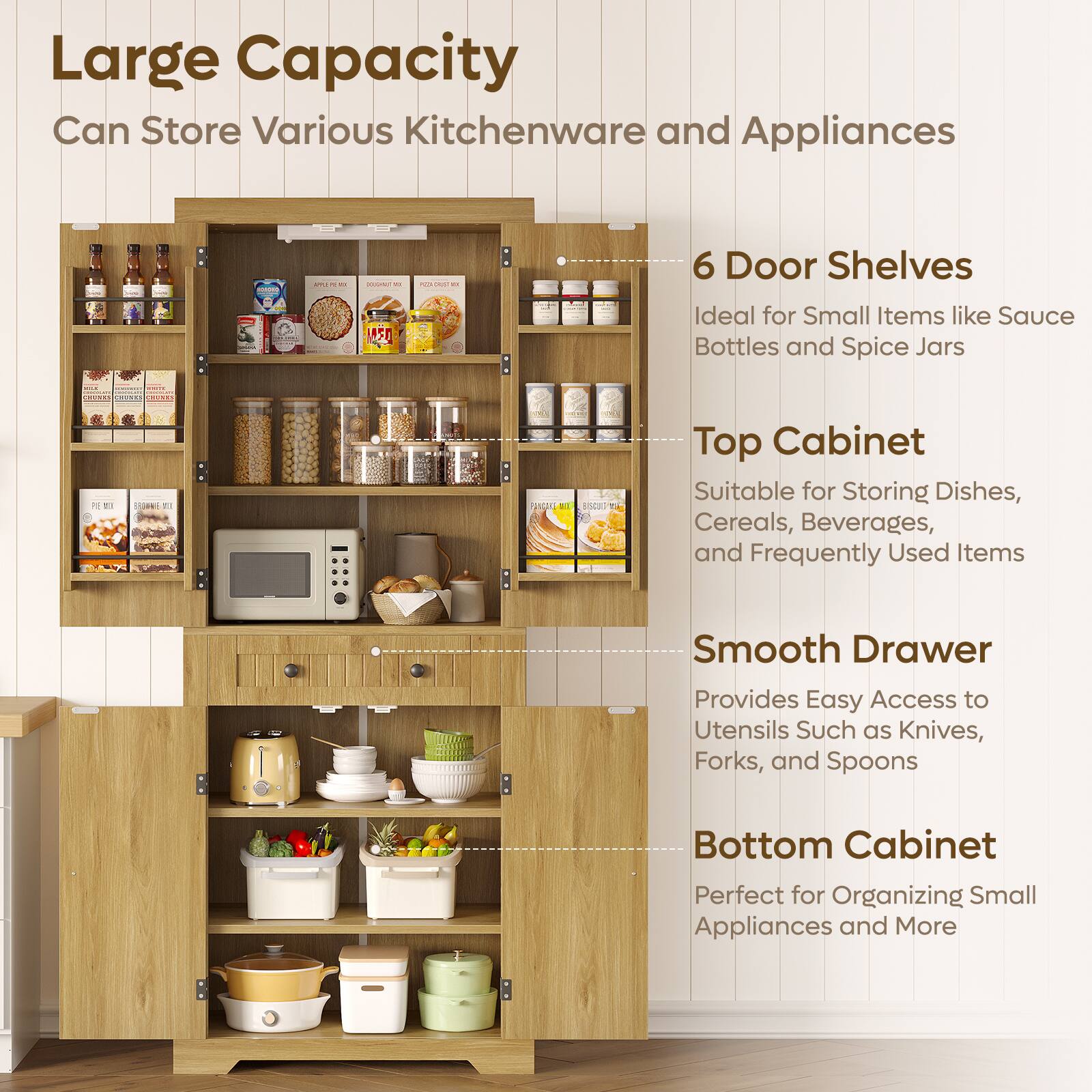 Large Capacity  
Can Store Various Kitchenware and Appliances  

6 Door Shelves  
Ideal for Small Items like Sauce Bottles and Spice Jars  

Top Cabinet  
Suitable for Storing Dishes, Cereals, Beverages, and Frequently Used Items  

Smooth Drawer  
Provides Easy Access to Utensils Such as Knives, Forks, and Spoons  

Bottom Cabinet  
Perfect for Organizing Small Appliances and More