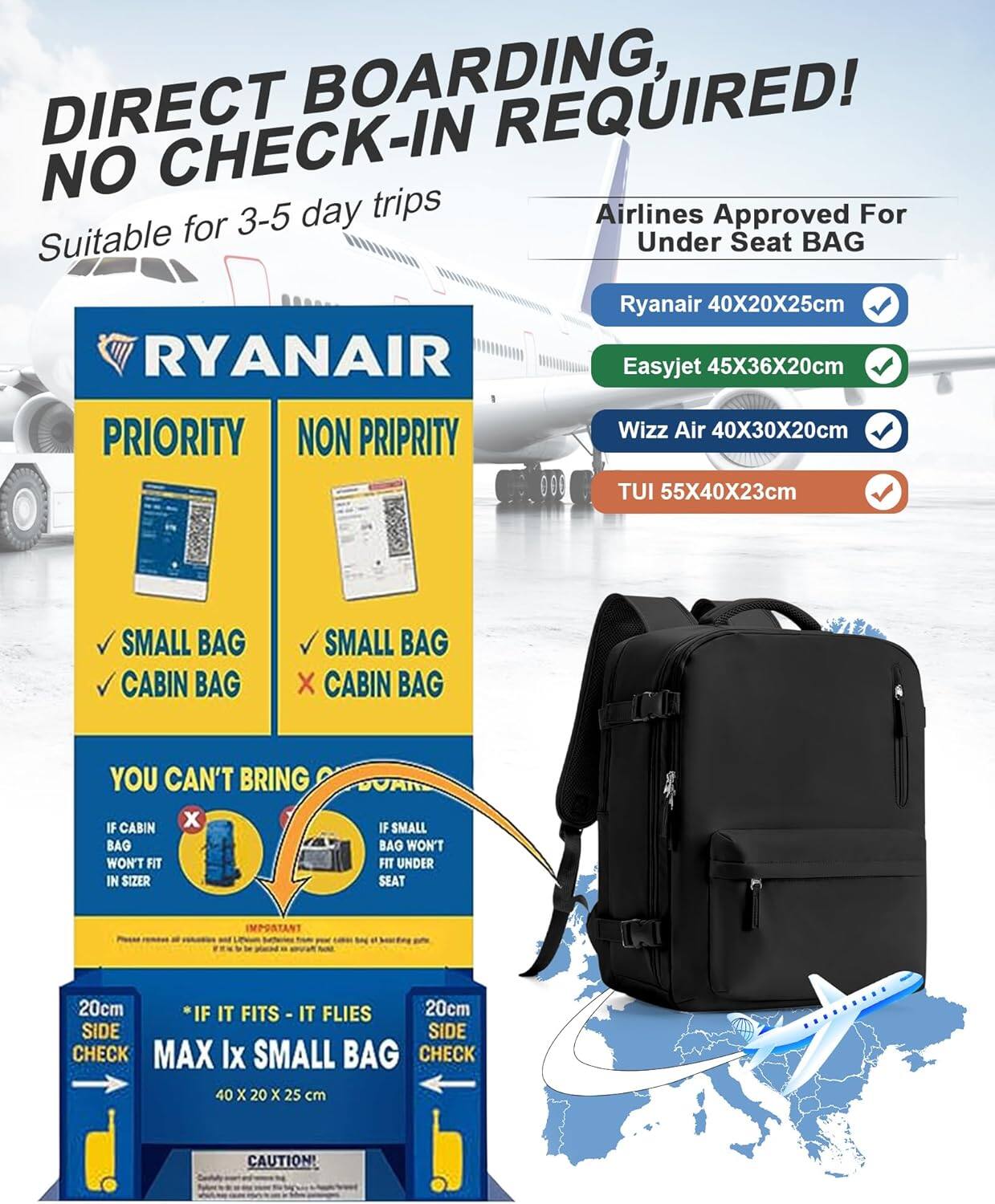 DIRECT BOARDING, NO CHECK-IN REQUIRED!

Suitable for 3-5 day trips

Airlines Approved For Under Seat BAG
- Ryanair: 40X20X25cm
- Easyjet: 45X36X20cm
- Wizz Air: 40X30X20cm
- TUI: 55X40X23cm

PRIORITY
- SMALL BAG
- CABIN BAG

NON PRIORITY
- SMALL BAG
- X CABIN BAG

YOU CAN'T BRING IF CABIN BAG WON'T FIT IN SIZER
- IF SMALL BAG WON'T FIT UNDER SEAT

*IF IT FITS - IT FLIES

MAX Ix SMALL BAG
40 X 20 x 25 cm

20cm SIDE CHECK

20cm SIDE CHECK

CAUTION!