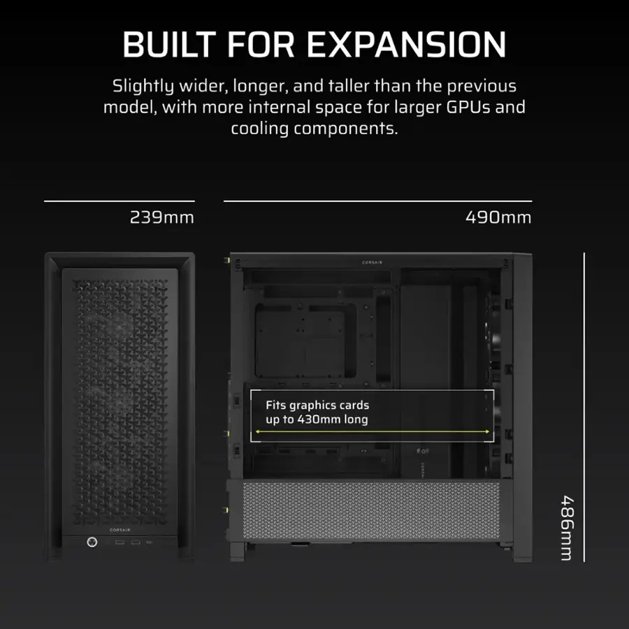 Built for Expansion: Slightly wider, longer, and taller than the previous model, with more internal space for larger GPUs and cooling components. 239mm 490mm Corsair a Fits graphics cards up to 430mm long Corsair 486mm.