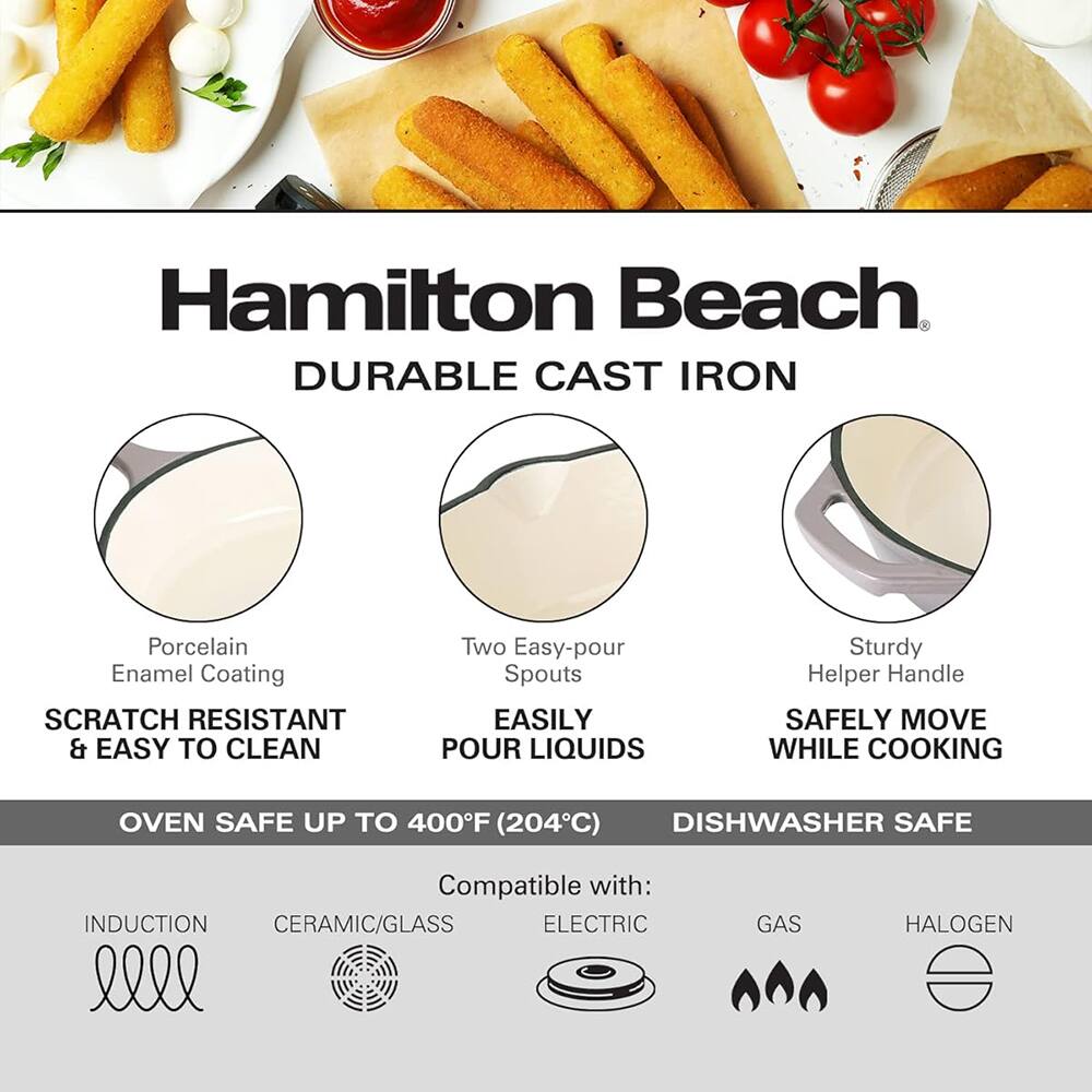 Hamilton Beach DURABLE CAST IRON  
Porcelain Enamel Coating SCRATCH RESISTANT & EASY TO CLEAN  
Two Easy-pour Spouts EASILY POUR LIQUIDS  
Sturdy Helper Handle SAFELY MOVE WHILE COOKING  
OVEN SAFE UP TO 400°F (204°C) DISHWASHER SAFE  
Compatible with: INDUCTION CERAMIC/GLASS ELECTRIC GAS HALOGEN