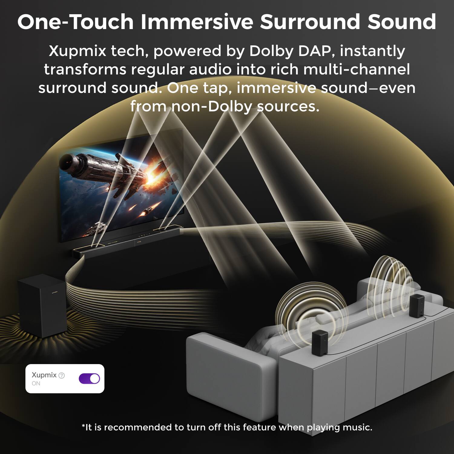 One-Touch Immersive Surround Sound

Xupmix tech, powered by Dolby DAP, instantly transforms regular audio into rich multi-channel surround sound. One tap, immersive sound—even from non-Dolby sources.

Xupmix ON

*It is recommended to turn off this feature when playing music.