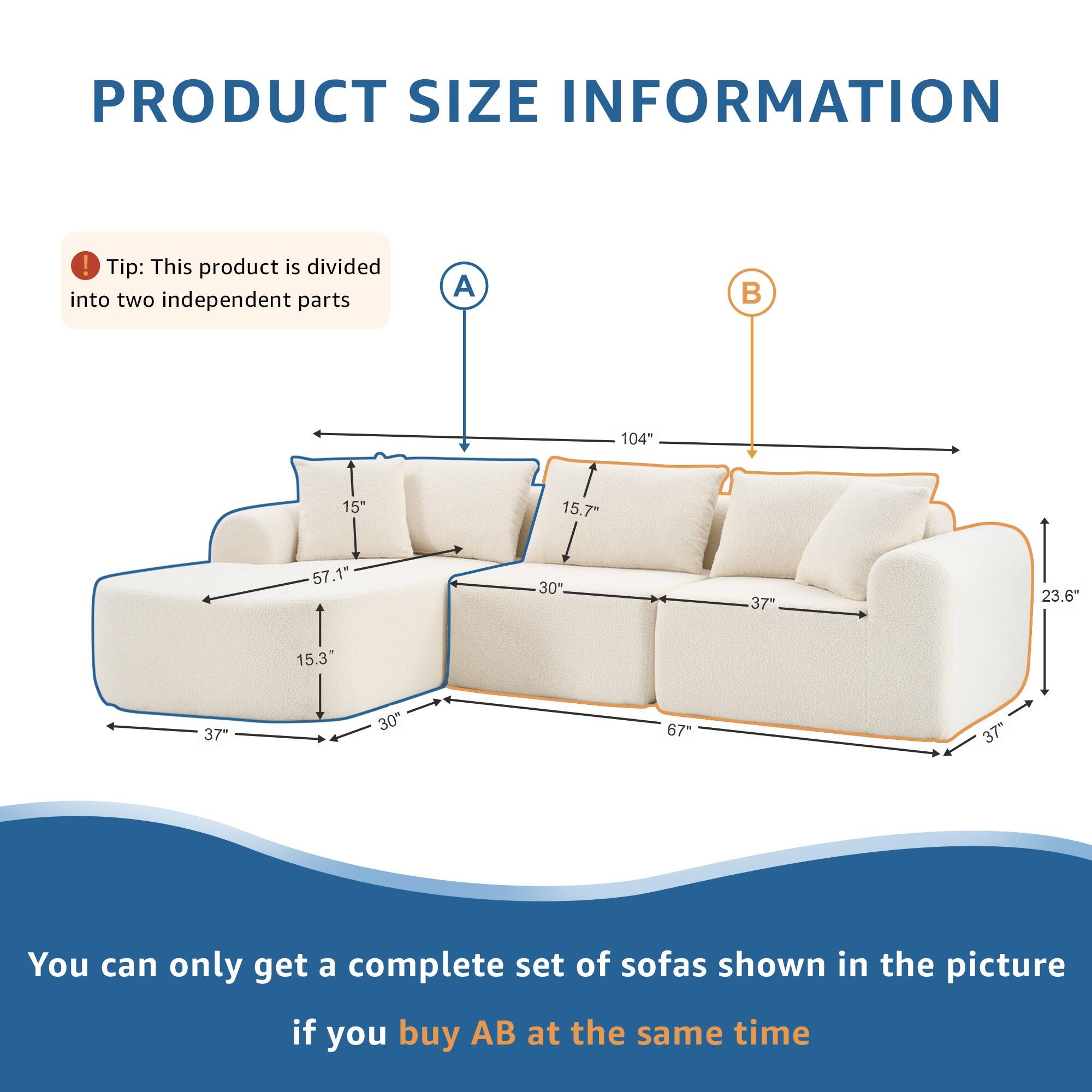 PRODUCT SIZE INFORMATION

Tip: This product is divided into two independent parts

A 104" 15" 15.7" 57.1" 30" 37" 23.6" 15.3" 37" 30" 67" 37"

You can only get a complete set of sofas shown in the picture if you buy AB at the same time