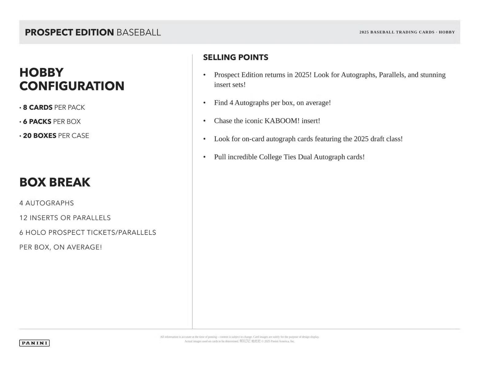 PROSPECT EDITION BASEBALL  
2025 BASEBALL TRADING CARDS - HOBBY  

Hobby Configuration  
- 8 CARDS PER PACK  
- 6 PACKS PER BOX  
- 20 BOXES PER CASE  

Box Break  
4 AUTOGRAPHS  
12 INSERTS OR PARALLELS  
6 HOLO PROSPECT TICKETS/PARALLELS PER BOX, ON AVERAGE!  

Selling Points  
- Prospect Edition returns in 2025! Look for Autographs, Parallels, and stunning insert sets!  
- Find 4 Autographs per box, on average!  
- Chase the iconic KABOOM! insert!  
- Look for on-card autograph cards featuring the 2025 draft class!  
- Pull incredible College Ties Dual Autograph cards!  

PANINI